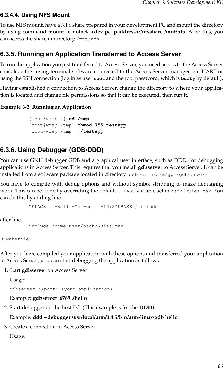 Chapter 6. Software Development Kit6.3.4.4. Using NFS MountTo use NFS mount, have a NFS share prepared in your development PC and mount the directoryby using command mount -o nolock &lt;dev-pc-ipaddress&gt;:/nfsshare /mnt/nfs. After this, youcan access the share in directory /mnt/nfs.6.3.5. Running an Application Transferred to Access ServerTo run the application you just transferred to Access Server, you need access to the Access Serverconsole, either using terminal software connected to the Access Server management UART orusing the SSH connection (log in as user root and the root password, which is buffy by default).Having established a connection to Access Server, change the directory to where your applica-tion is located and change ﬁle permissions so that it can be executed, then run it.Example 6-2. Running an Application[root@wrap /] cd /tmp[root@wrap /tmp] chmod 755 testapp[root@wrap /tmp] ./testapp6.3.6. Using Debugger (GDB/DDD)You can use GNU debugger GDB and a graphical user interface, such as DDD, for debuggingapplications in Access Server. This requires that you install gdbserver to Access Server. It can beinstalled from a software package located in directory asdk/arch/arm/gpl/gdbserver/You have to compile with debug options and without symbol stripping to make debuggingwork. This can be done by overriding the default CFLAGS variable set in asdk/Rules.mak. Youcan do this by adding lineCFLAGS = -Wall -Os -ggdb -I$(SDKBASE)/includeafter lineinclude /home/user/asdk/Rules.makin MakefileAfter you have compiled your application with these options and transferred your applicationto Access Server, you can start debugging the application as follows:1. Start gdbserver on Access ServerUsage:gdbserver :&lt;port&gt; &lt;your application&gt;Example: gdbserver :6789 ./hello2. Start debugger on the host PC. (This example is for the DDD)Example: ddd --debugger /usr/local/arm/3.4.5/bin/arm-linux-gdb hello3. Create a connection to Access Server.Usage:66