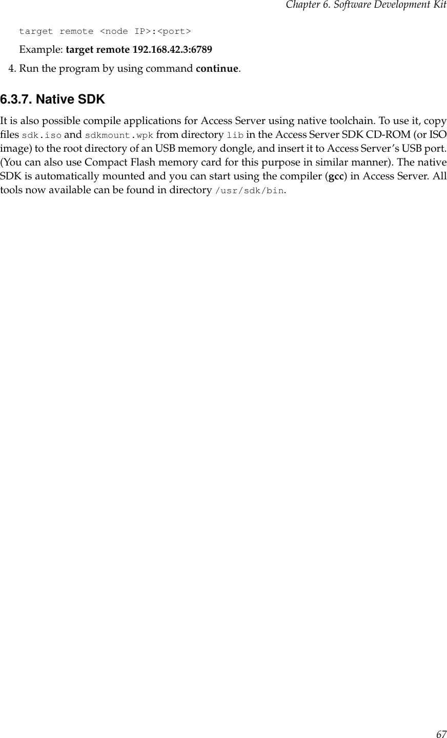 Chapter 6. Software Development Kittarget remote &lt;node IP&gt;:&lt;port&gt;Example: target remote 192.168.42.3:67894. Run the program by using command continue.6.3.7. Native SDKIt is also possible compile applications for Access Server using native toolchain. To use it, copyﬁles sdk.iso and sdkmount.wpk from directory lib in the Access Server SDK CD-ROM (or ISOimage) to the root directory of an USB memory dongle, and insert it to Access Server’s USB port.(You can also use Compact Flash memory card for this purpose in similar manner). The nativeSDK is automatically mounted and you can start using the compiler (gcc) in Access Server. Alltools now available can be found in directory /usr/sdk/bin.67