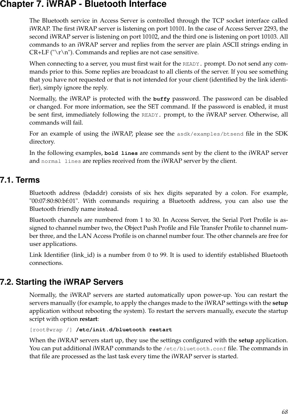 Chapter 7. iWRAP - Bluetooth InterfaceThe Bluetooth service in Access Server is controlled through the TCP socket interface callediWRAP. The ﬁrst iWRAP server is listening on port 10101. In the case of Access Server 2293, thesecond iWRAP server is listening on port 10102, and the third one is listening on port 10103. Allcommands to an iWRAP server and replies from the server are plain ASCII strings ending inCR+LF (&quot;\r\n&quot;). Commands and replies are not case sensitive.When connecting to a server, you must ﬁrst wait for the READY. prompt. Do not send any com-mands prior to this. Some replies are broadcast to all clients of the server. If you see somethingthat you have not requested or that is not intended for your client (identiﬁed by the link identi-ﬁer), simply ignore the reply.Normally, the iWRAP is protected with the buffy password. The password can be disabledor changed. For more information, see the SET command. If the password is enabled, it mustbe sent ﬁrst, immediately following the READY. prompt, to the iWRAP server. Otherwise, allcommands will fail.For an example of using the iWRAP, please see the asdk/examples/btsend ﬁle in the SDKdirectory.In the following examples, bold lines are commands sent by the client to the iWRAP serverand normal lines are replies received from the iWRAP server by the client.7.1. TermsBluetooth address (bdaddr) consists of six hex digits separated by a colon. For example,&quot;00:07:80:80:bf:01&quot;. With commands requiring a Bluetooth address, you can also use theBluetooth friendly name instead.Bluetooth channels are numbered from 1 to 30. In Access Server, the Serial Port Proﬁle is as-signed to channel number two, the Object Push Proﬁle and File Transfer Proﬁle to channel num-ber three, and the LAN Access Proﬁle is on channel number four. The other channels are free foruser applications.Link Identiﬁer (link_id) is a number from 0 to 99. It is used to identify established Bluetoothconnections.7.2. Starting the iWRAP ServersNormally, the iWRAP servers are started automatically upon power-up. You can restart theservers manually (for example, to apply the changes made to the iWRAP settings with the setupapplication without rebooting the system). To restart the servers manually, execute the startupscript with option restart:[root@wrap /] /etc/init.d/bluetooth restartWhen the iWRAP servers start up, they use the settings conﬁgured with the setup application.You can put additional iWRAP commands to the /etc/bluetooth.conf ﬁle. The commands inthat ﬁle are processed as the last task every time the iWRAP server is started.68