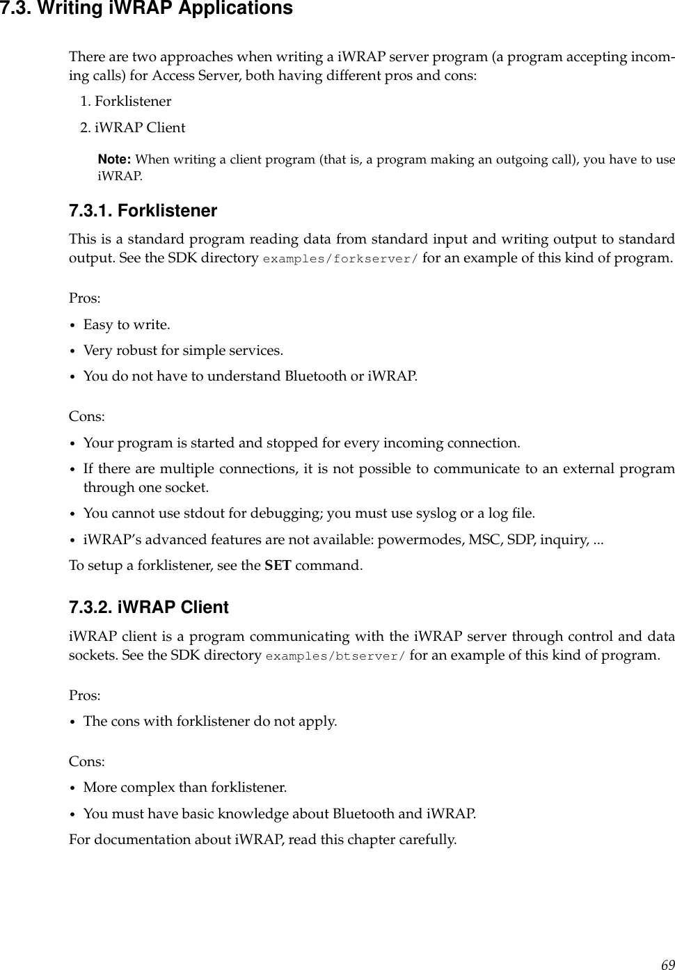 7.3. Writing iWRAP ApplicationsThere are two approaches when writing a iWRAP server program (a program accepting incom-ing calls) for Access Server, both having different pros and cons:1. Forklistener2. iWRAP ClientNote: When writing a client program (that is, a program making an outgoing call), you have to useiWRAP.7.3.1. ForklistenerThis is a standard program reading data from standard input and writing output to standardoutput. See the SDK directory examples/forkserver/ for an example of this kind of program.Pros:•Easy to write.•Very robust for simple services.•You do not have to understand Bluetooth or iWRAP.Cons:•Your program is started and stopped for every incoming connection.•If there are multiple connections, it is not possible to communicate to an external programthrough one socket.•You cannot use stdout for debugging; you must use syslog or a log ﬁle.•iWRAP’s advanced features are not available: powermodes, MSC, SDP, inquiry, ...To setup a forklistener, see the SET command.7.3.2. iWRAP ClientiWRAP client is a program communicating with the iWRAP server through control and datasockets. See the SDK directory examples/btserver/ for an example of this kind of program.Pros:•The cons with forklistener do not apply.Cons:•More complex than forklistener.•You must have basic knowledge about Bluetooth and iWRAP.For documentation about iWRAP, read this chapter carefully.69