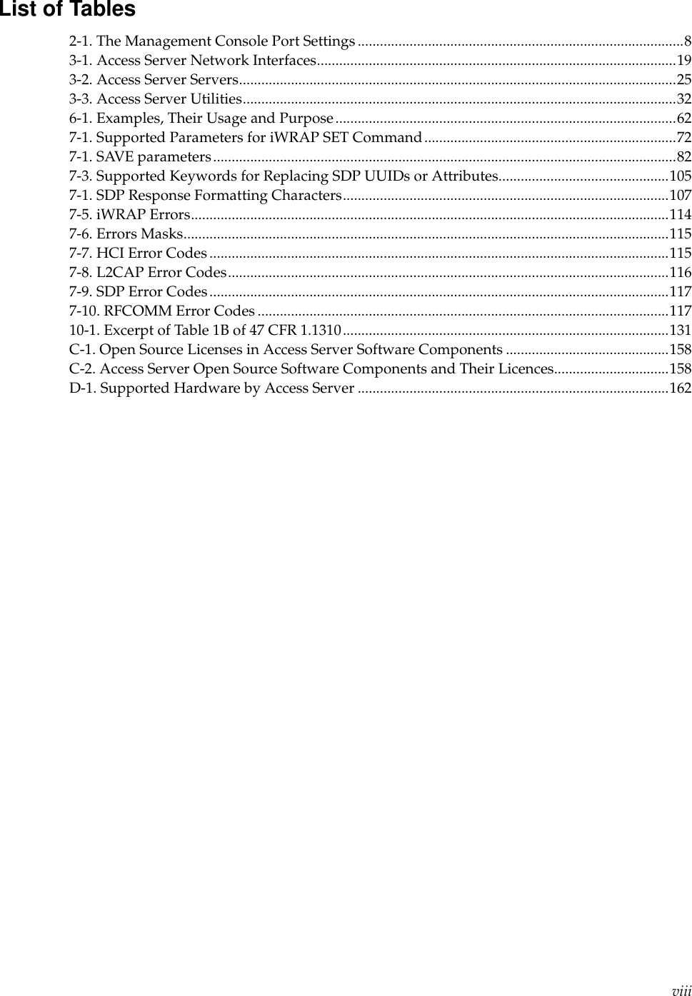 List of Tables2-1. The Management Console Port Settings ........................................................................................83-1. Access Server Network Interfaces.................................................................................................193-2. Access Server Servers......................................................................................................................253-3. Access Server Utilities.....................................................................................................................326-1. Examples, Their Usage and Purpose............................................................................................627-1. Supported Parameters for iWRAP SET Command....................................................................727-1. SAVE parameters.............................................................................................................................827-3. Supported Keywords for Replacing SDP UUIDs or Attributes..............................................1057-1. SDP Response Formatting Characters........................................................................................1077-5. iWRAP Errors.................................................................................................................................1147-6. Errors Masks...................................................................................................................................1157-7. HCI Error Codes ............................................................................................................................1157-8. L2CAP Error Codes.......................................................................................................................1167-9. SDP Error Codes............................................................................................................................1177-10. RFCOMM Error Codes ...............................................................................................................11710-1. Excerpt of Table 1B of 47 CFR 1.1310........................................................................................131C-1. Open Source Licenses in Access Server Software Components ............................................158C-2. Access Server Open Source Software Components and Their Licences...............................158D-1. Supported Hardware by Access Server ....................................................................................162viii