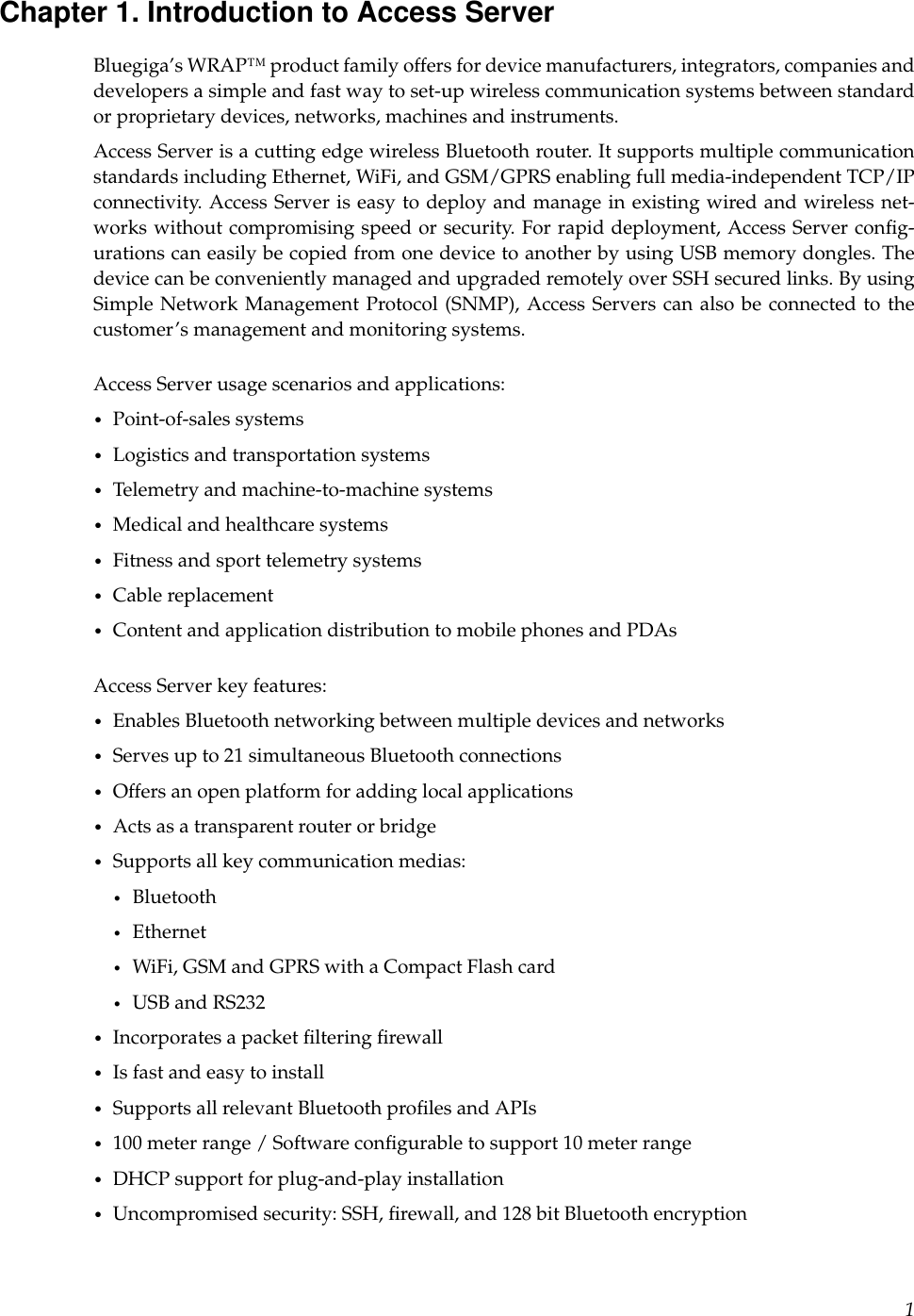 Chapter 1. Introduction to Access ServerBluegiga’s WRAP™ product family offers for device manufacturers, integrators, companies anddevelopers a simple and fast way to set-up wireless communication systems between standardor proprietary devices, networks, machines and instruments.Access Server is a cutting edge wireless Bluetooth router. It supports multiple communicationstandards including Ethernet, WiFi, and GSM/GPRS enabling full media-independent TCP/IPconnectivity. Access Server is easy to deploy and manage in existing wired and wireless net-works without compromising speed or security. For rapid deployment, Access Server conﬁg-urations can easily be copied from one device to another by using USB memory dongles. Thedevice can be conveniently managed and upgraded remotely over SSH secured links. By usingSimple Network Management Protocol (SNMP), Access Servers can also be connected to thecustomer’s management and monitoring systems.Access Server usage scenarios and applications:•Point-of-sales systems•Logistics and transportation systems•Telemetry and machine-to-machine systems•Medical and healthcare systems•Fitness and sport telemetry systems•Cable replacement•Content and application distribution to mobile phones and PDAsAccess Server key features:•Enables Bluetooth networking between multiple devices and networks•Serves up to 21 simultaneous Bluetooth connections•Offers an open platform for adding local applications•Acts as a transparent router or bridge•Supports all key communication medias:•Bluetooth•Ethernet•WiFi, GSM and GPRS with a Compact Flash card•USB and RS232•Incorporates a packet ﬁltering ﬁrewall•Is fast and easy to install•Supports all relevant Bluetooth proﬁles and APIs•100 meter range / Software conﬁgurable to support 10 meter range•DHCP support for plug-and-play installation•Uncompromised security: SSH, ﬁrewall, and 128 bit Bluetooth encryption1