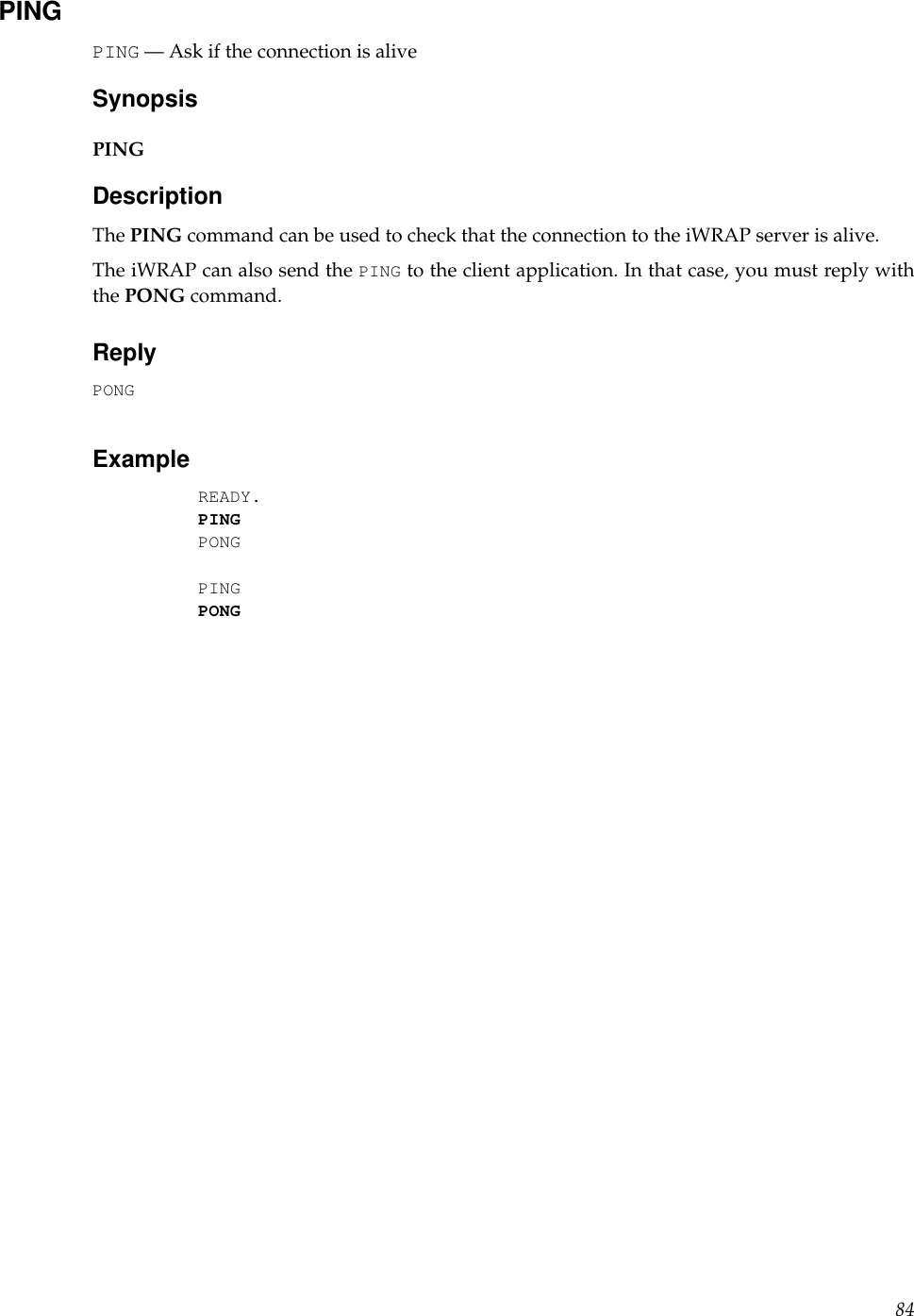 PINGPING — Ask if the connection is aliveSynopsisPINGDescriptionThe PING command can be used to check that the connection to the iWRAP server is alive.The iWRAP can also send the PING to the client application. In that case, you must reply withthe PONG command.ReplyPONGExampleREADY.PINGPONGPINGPONG84