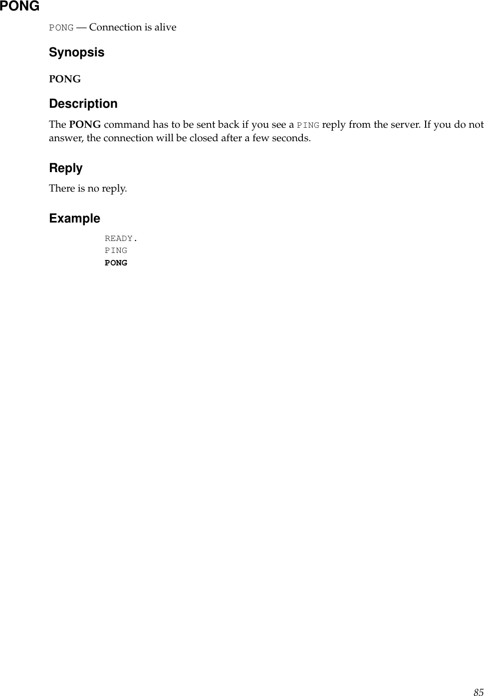 PONGPONG — Connection is aliveSynopsisPONGDescriptionThe PONG command has to be sent back if you see a PING reply from the server. If you do notanswer, the connection will be closed after a few seconds.ReplyThere is no reply.ExampleREADY.PINGPONG85