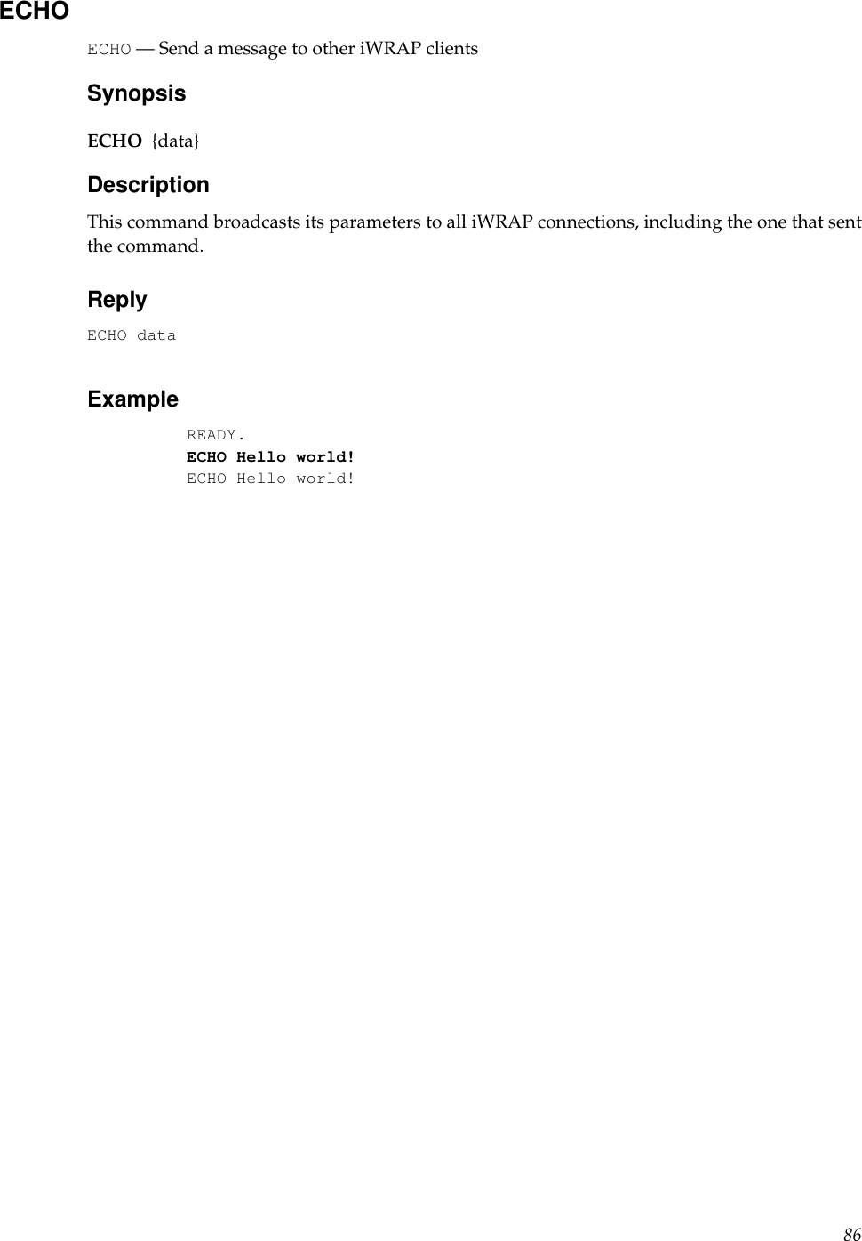 ECHOECHO — Send a message to other iWRAP clientsSynopsisECHO {data}DescriptionThis command broadcasts its parameters to all iWRAP connections, including the one that sentthe command.ReplyECHO dataExampleREADY.ECHO Hello world!ECHO Hello world!86