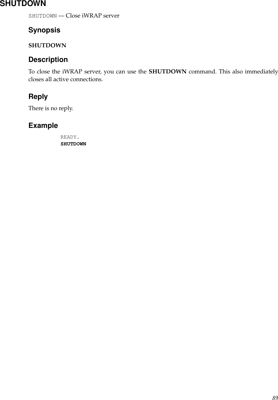 SHUTDOWNSHUTDOWN — Close iWRAP serverSynopsisSHUTDOWNDescriptionTo close the iWRAP server, you can use the SHUTDOWN command. This also immediatelycloses all active connections.ReplyThere is no reply.ExampleREADY.SHUTDOWN89