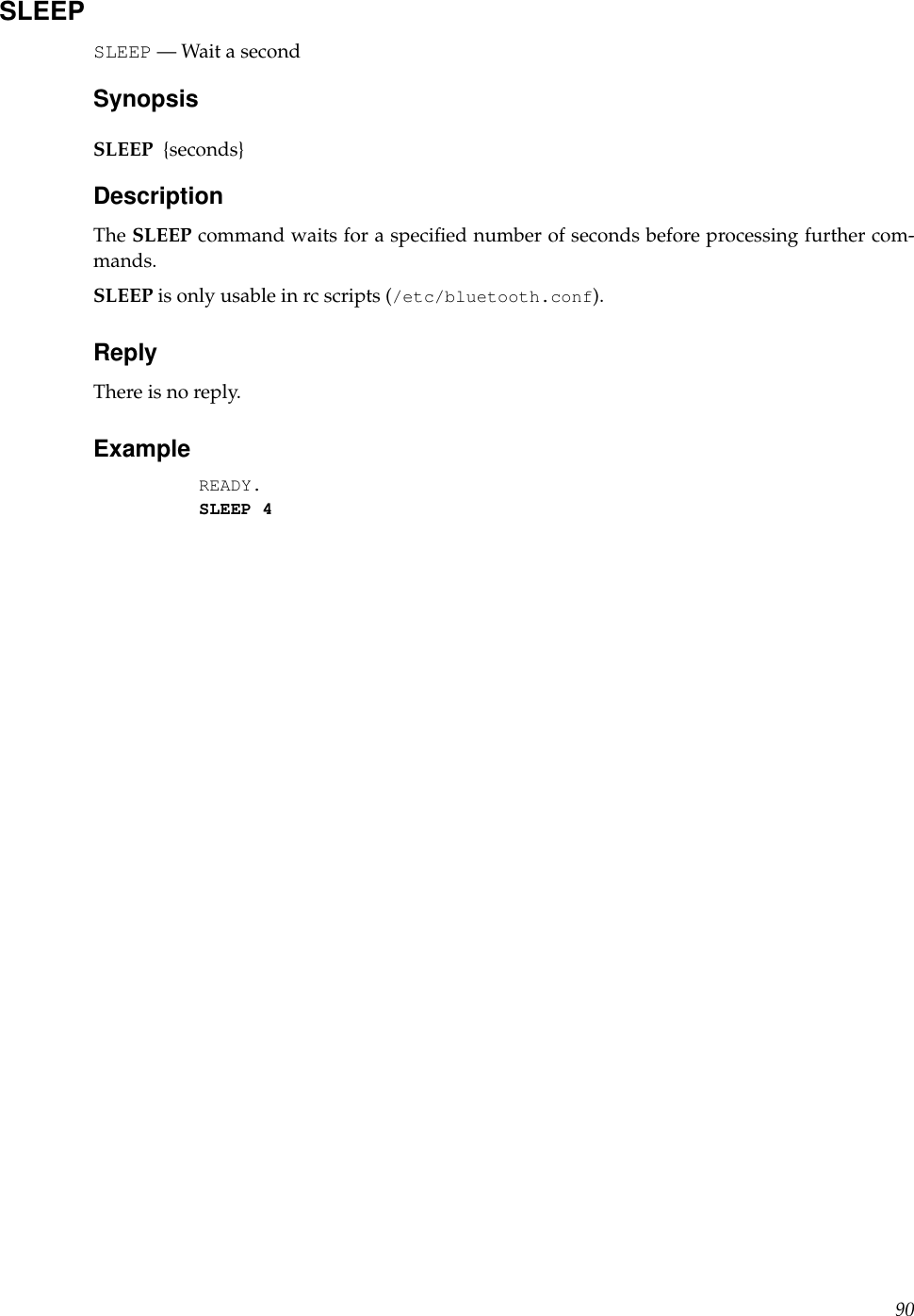 SLEEPSLEEP — Wait a secondSynopsisSLEEP {seconds}DescriptionThe SLEEP command waits for a speciﬁed number of seconds before processing further com-mands.SLEEP is only usable in rc scripts (/etc/bluetooth.conf).ReplyThere is no reply.ExampleREADY.SLEEP 490