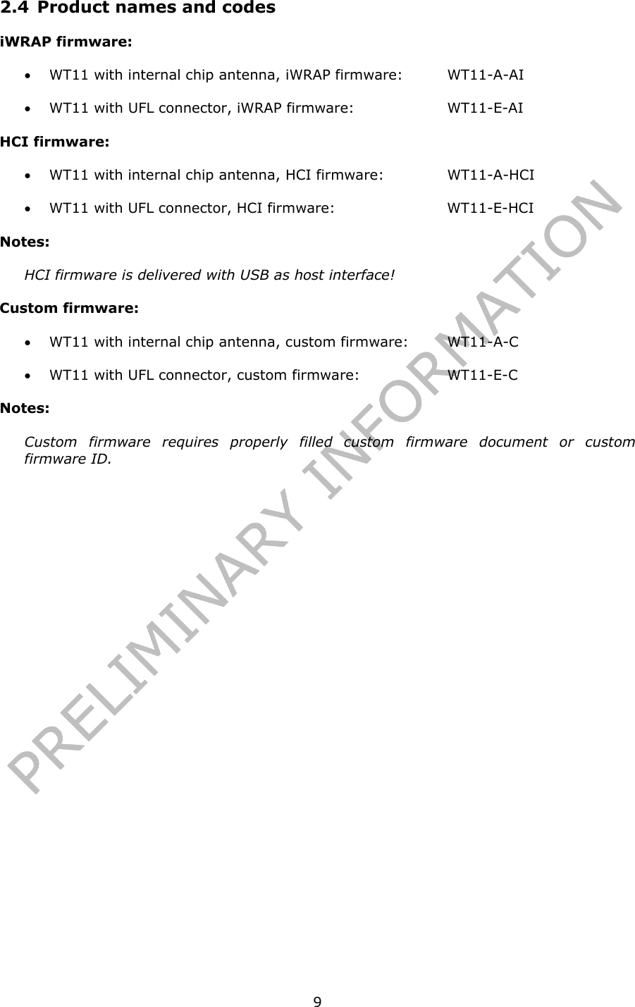   92.4 Product names and codes iWRAP firmware: • WT11 with internal chip antenna, iWRAP firmware:  WT11-A-AI • WT11 with UFL connector, iWRAP firmware:    WT11-E-AI HCI firmware: • WT11 with internal chip antenna, HCI firmware:    WT11-A-HCI • WT11 with UFL connector, HCI firmware:      WT11-E-HCI Notes: HCI firmware is delivered with USB as host interface! Custom firmware: • WT11 with internal chip antenna, custom firmware:  WT11-A-C • WT11 with UFL connector, custom firmware:    WT11-E-C Notes: Custom firmware requires properly filled custom firmware document or custom firmware ID.       