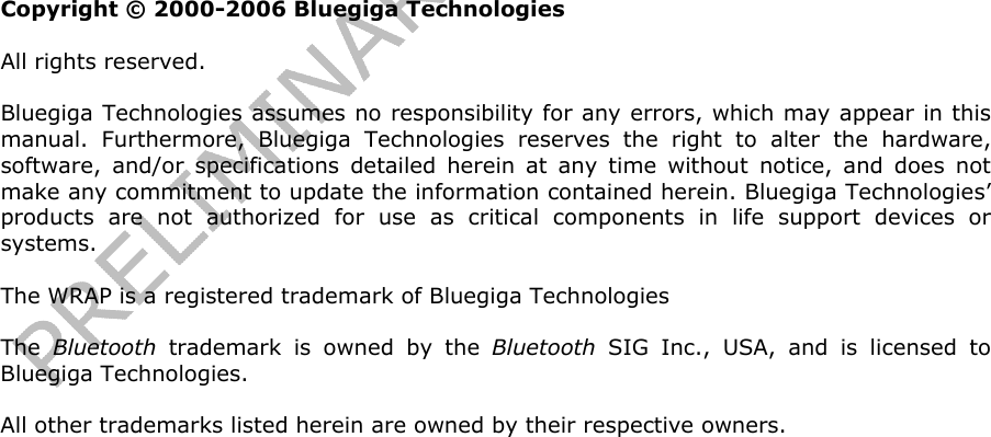                  Copyright © 2000-2006 Bluegiga Technologies All rights reserved.  Bluegiga Technologies assumes no responsibility for any errors, which may appear in this manual. Furthermore, Bluegiga Technologies reserves the right to alter the hardware, software, and/or specifications detailed herein at any time without notice, and does not make any commitment to update the information contained herein. Bluegiga Technologies’ products are not authorized for use as critical components in life support devices or systems. The WRAP is a registered trademark of Bluegiga Technologies The  Bluetooth trademark is owned by the Bluetooth SIG Inc., USA, and is licensed to Bluegiga Technologies. All other trademarks listed herein are owned by their respective owners.    