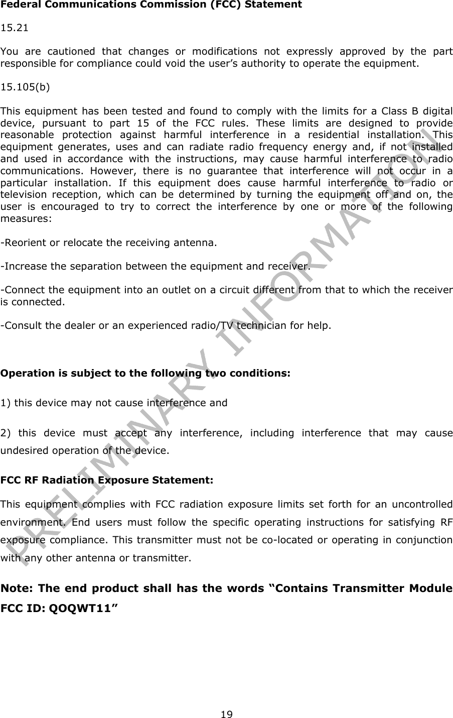   19Federal Communications Commission (FCC) Statement 15.21 You are cautioned that changes or modifications not expressly approved by the part responsible for compliance could void the user’s authority to operate the equipment. 15.105(b) This equipment has been tested and found to comply with the limits for a Class B digital device, pursuant to part 15 of the FCC rules. These limits are designed to provide reasonable protection against harmful interference in a residential installation. This equipment generates, uses and can radiate radio frequency energy and, if not installed and used in accordance with the instructions, may cause harmful interference to radio communications. However, there is no guarantee that interference will not occur in a particular installation. If this equipment does cause harmful interference to radio or television reception, which can be determined by turning the equipment off and on, the user is encouraged to try to correct the interference by one or more of the following measures: -Reorient or relocate the receiving antenna. -Increase the separation between the equipment and receiver. -Connect the equipment into an outlet on a circuit different from that to which the receiver is connected. -Consult the dealer or an experienced radio/TV technician for help.  Operation is subject to the following two conditions: 1) this device may not cause interference and 2) this device must accept any interference, including interference that may cause undesired operation of the device. FCC RF Radiation Exposure Statement: This equipment complies with FCC radiation exposure limits set forth for an uncontrolled environment. End users must follow the specific operating instructions for satisfying RF exposure compliance. This transmitter must not be co-located or operating in conjunction with any other antenna or transmitter.  Note: The end product shall has the words “Contains Transmitter Module FCC ID: QOQWT11”   