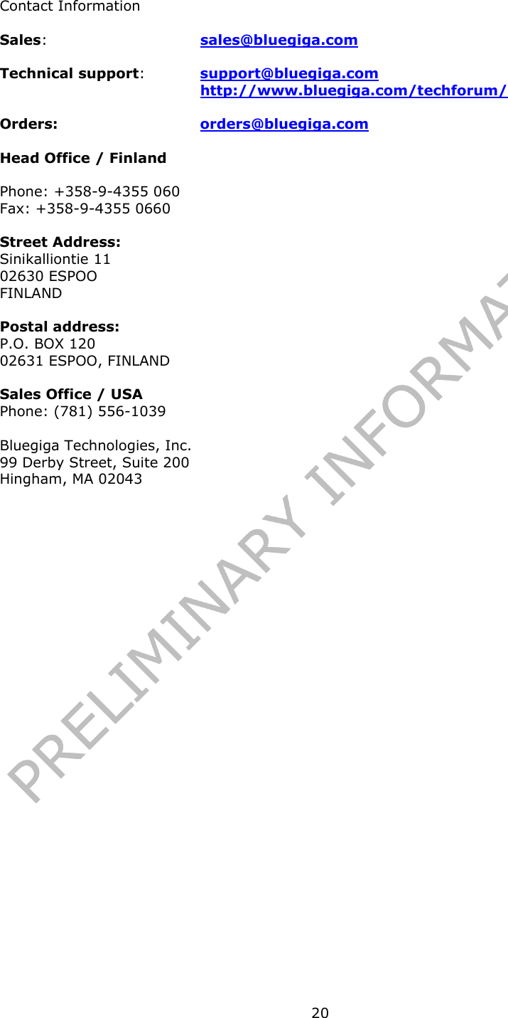   20Contact Information Sales:  sales@bluegiga.com Technical support:  support@bluegiga.com http://www.bluegiga.com/techforum/ Orders: orders@bluegiga.com Head Office / Finland Phone: +358-9-4355 060 Fax: +358-9-4355 0660 Street Address: Sinikalliontie 11 02630 ESPOO FINLAND   Postal address: P.O. BOX 120 02631 ESPOO, FINLAND Sales Office / USA Phone: (781) 556-1039  Bluegiga Technologies, Inc. 99 Derby Street, Suite 200 Hingham, MA 02043   