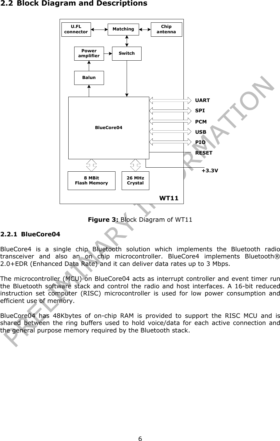   62.2 Block Diagram and Descriptions +3.3VU.FLconnector MatchingBlueCore048 MBitFlash Memory26 MHzCrystalUARTSPIPCMUSBPIOWT11RESETChipantennaBalunPoweramplifier Switch Figure 3: Block Diagram of WT11 2.2.1 BlueCore04 BlueCore4 is a single chip Bluetooth solution which implements the Bluetooth radio transceiver and also an on chip microcontroller. BlueCore4 implements Bluetooth® 2.0+EDR (Enhanced Data Rate) and it can deliver data rates up to 3 Mbps. The microcontroller (MCU) on BlueCore04 acts as interrupt controller and event timer run the Bluetooth software stack and control the radio and host interfaces. A 16-bit reduced instruction set computer (RISC) microcontroller is used for low power consumption and efficient use of memory. BlueCore04 has 48Kbytes of on-chip RAM is provided to support the RISC MCU and is shared between the ring buffers used to hold voice/data for each active connection and the general purpose memory required by the Bluetooth stack. 
