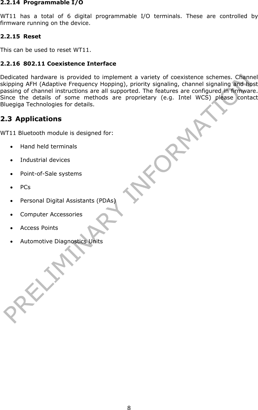   82.2.14 Programmable I/O WT11 has a total of 6 digital programmable I/O terminals. These are controlled by firmware running on the device. 2.2.15 Reset This can be used to reset WT11. 2.2.16 802.11 Coexistence Interface Dedicated hardware is provided to implement a variety of coexistence schemes. Channel skipping AFH (Adaptive Frequency Hopping), priority signaling, channel signaling and host passing of channel instructions are all supported. The features are configured in firmware. Since the details of some methods are proprietary (e.g. Intel WCS) please contact Bluegiga Technologies for details. 2.3 Applications WT11 Bluetooth module is designed for: • Hand held terminals • Industrial devices • Point-of-Sale systems • PCs • Personal Digital Assistants (PDAs) • Computer Accessories  • Access Points • Automotive Diagnostics Units  