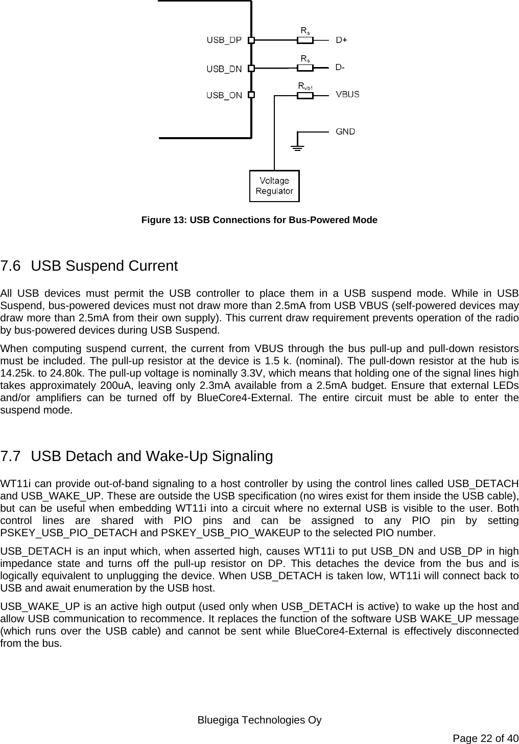   Bluegiga Technologies Oy Page 22 of 40  Figure 13: USB Connections for Bus-Powered Mode  7.6  USB Suspend Current All USB devices must permit the USB controller to place them in a USB suspend mode. While in USB Suspend, bus-powered devices must not draw more than 2.5mA from USB VBUS (self-powered devices may draw more than 2.5mA from their own supply). This current draw requirement prevents operation of the radio by bus-powered devices during USB Suspend. When computing suspend current, the current from VBUS through the bus pull-up and pull-down resistors must be included. The pull-up resistor at the device is 1.5 k. (nominal). The pull-down resistor at the hub is 14.25k. to 24.80k. The pull-up voltage is nominally 3.3V, which means that holding one of the signal lines high takes approximately 200uA, leaving only 2.3mA available from a 2.5mA budget. Ensure that external LEDs and/or amplifiers can be turned off by BlueCore4-External. The entire circuit must be able to enter the suspend mode.  7.7  USB Detach and Wake-Up Signaling WT11i can provide out-of-band signaling to a host controller by using the control lines called USB_DETACH and USB_WAKE_UP. These are outside the USB specification (no wires exist for them inside the USB cable), but can be useful when embedding WT11i into a circuit where no external USB is visible to the user. Both control lines are shared with PIO pins and can be assigned to any PIO pin by setting PSKEY_USB_PIO_DETACH and PSKEY_USB_PIO_WAKEUP to the selected PIO number. USB_DETACH is an input which, when asserted high, causes WT11i to put USB_DN and USB_DP in high impedance state and turns off the pull-up resistor on DP. This detaches the device from the bus and is logically equivalent to unplugging the device. When USB_DETACH is taken low, WT11i will connect back to USB and await enumeration by the USB host. USB_WAKE_UP is an active high output (used only when USB_DETACH is active) to wake up the host and allow USB communication to recommence. It replaces the function of the software USB WAKE_UP message (which runs over the USB cable) and cannot be sent while BlueCore4-External is effectively disconnected from the bus. 