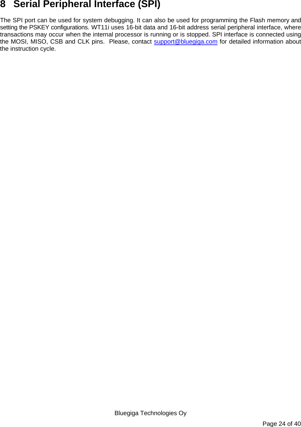   Bluegiga Technologies Oy Page 24 of 40 8  Serial Peripheral Interface (SPI) The SPI port can be used for system debugging. It can also be used for programming the Flash memory and setting the PSKEY configurations. WT11i uses 16-bit data and 16-bit address serial peripheral interface, where transactions may occur when the internal processor is running or is stopped. SPI interface is connected using the MOSI, MISO, CSB and CLK pins.  Please, contact support@bluegiga.com for detailed information about the instruction cycle.  