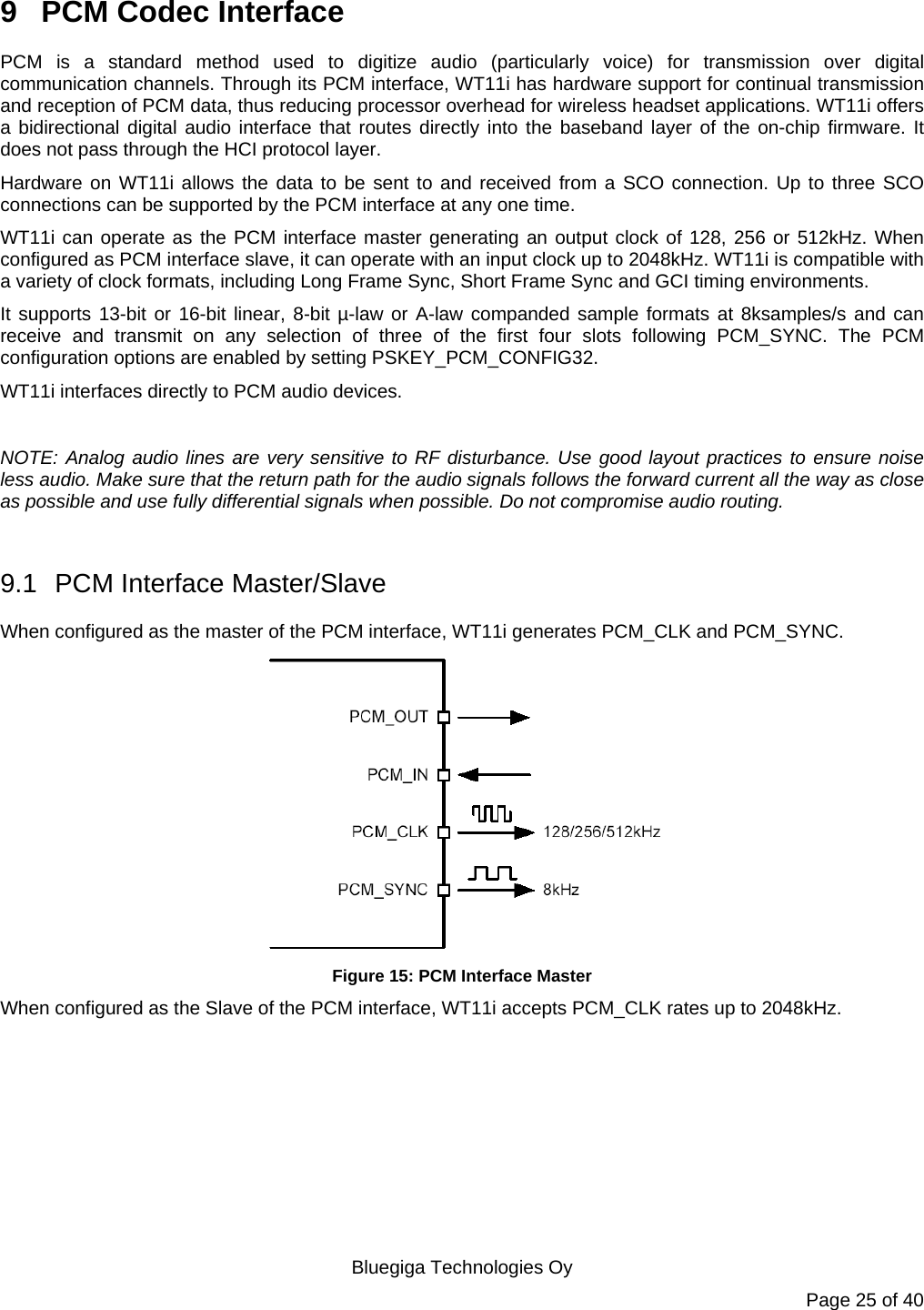   Bluegiga Technologies Oy Page 25 of 40 9  PCM Codec Interface PCM is a standard method used to digitize audio (particularly voice) for transmission over digital communication channels. Through its PCM interface, WT11i has hardware support for continual transmission and reception of PCM data, thus reducing processor overhead for wireless headset applications. WT11i offers a bidirectional digital audio interface that routes directly into the baseband layer of the on-chip firmware. It does not pass through the HCI protocol layer. Hardware on WT11i allows the data to be sent to and received from a SCO connection. Up to three SCO connections can be supported by the PCM interface at any one time. WT11i can operate as the PCM interface master generating an output clock of 128, 256 or 512kHz. When configured as PCM interface slave, it can operate with an input clock up to 2048kHz. WT11i is compatible with a variety of clock formats, including Long Frame Sync, Short Frame Sync and GCI timing environments. It supports 13-bit or 16-bit linear, 8-bit µ-law or A-law companded sample formats at 8ksamples/s and can receive and transmit on any selection of three of the first four slots following PCM_SYNC. The PCM configuration options are enabled by setting PSKEY_PCM_CONFIG32. WT11i interfaces directly to PCM audio devices.  NOTE: Analog audio lines are very sensitive to RF disturbance. Use good layout practices to ensure noise less audio. Make sure that the return path for the audio signals follows the forward current all the way as close as possible and use fully differential signals when possible. Do not compromise audio routing.  9.1  PCM Interface Master/Slave When configured as the master of the PCM interface, WT11i generates PCM_CLK and PCM_SYNC.  Figure 15: PCM Interface Master When configured as the Slave of the PCM interface, WT11i accepts PCM_CLK rates up to 2048kHz. 