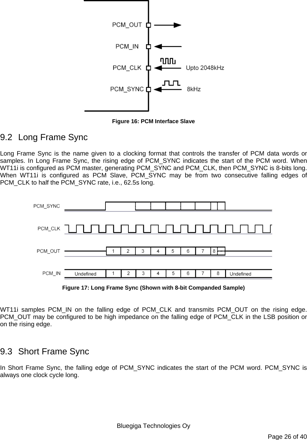   Bluegiga Technologies Oy Page 26 of 40  Figure 16: PCM Interface Slave 9.2  Long Frame Sync Long Frame Sync is the name given to a clocking format that controls the transfer of PCM data words or samples. In Long Frame Sync, the rising edge of PCM_SYNC indicates the start of the PCM word. When WT11i is configured as PCM master, generating PCM_SYNC and PCM_CLK, then PCM_SYNC is 8-bits long. When WT11i is configured as PCM Slave, PCM_SYNC may be from two consecutive falling edges of PCM_CLK to half the PCM_SYNC rate, i.e., 62.5s long.   Figure 17: Long Frame Sync (Shown with 8-bit Companded Sample)  WT11i samples PCM_IN on the falling edge of PCM_CLK and transmits PCM_OUT on the rising edge. PCM_OUT may be configured to be high impedance on the falling edge of PCM_CLK in the LSB position or on the rising edge.  9.3  Short Frame Sync In Short Frame Sync, the falling edge of PCM_SYNC indicates the start of the PCM word. PCM_SYNC is always one clock cycle long. 