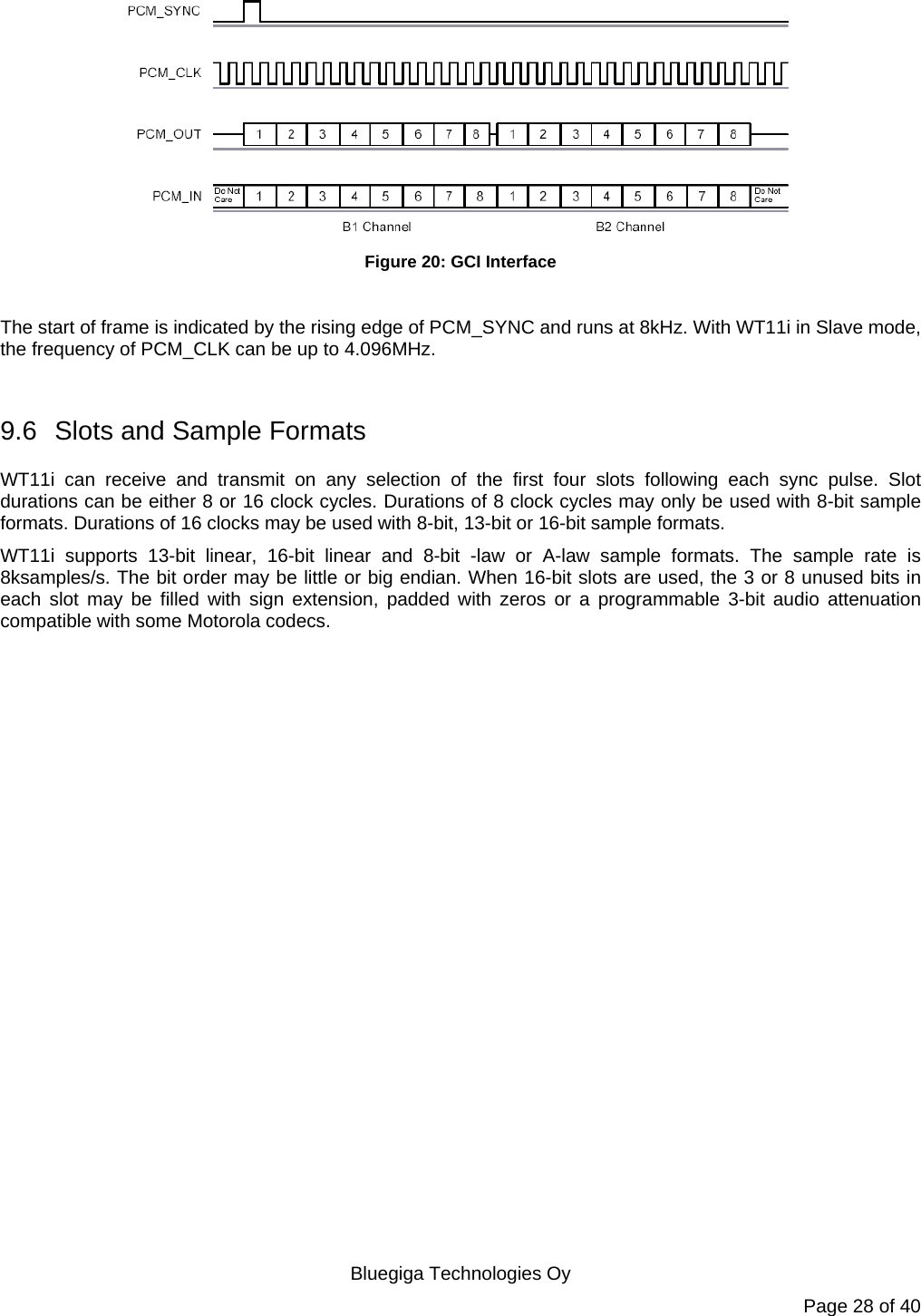   Bluegiga Technologies Oy Page 28 of 40  Figure 20: GCI Interface  The start of frame is indicated by the rising edge of PCM_SYNC and runs at 8kHz. With WT11i in Slave mode, the frequency of PCM_CLK can be up to 4.096MHz.  9.6  Slots and Sample Formats WT11i can receive and transmit on any selection of the first four slots following each sync pulse. Slot durations can be either 8 or 16 clock cycles. Durations of 8 clock cycles may only be used with 8-bit sample formats. Durations of 16 clocks may be used with 8-bit, 13-bit or 16-bit sample formats. WT11i supports 13-bit linear, 16-bit linear and 8-bit -law or A-law sample formats. The sample rate is 8ksamples/s. The bit order may be little or big endian. When 16-bit slots are used, the 3 or 8 unused bits in each slot may be filled with sign extension, padded with zeros or a programmable 3-bit audio attenuation compatible with some Motorola codecs. 