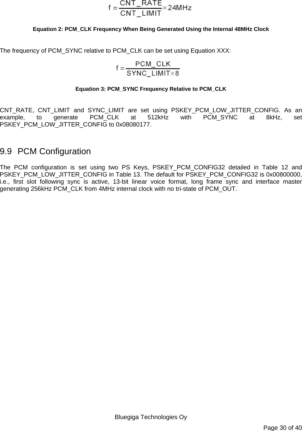   Bluegiga Technologies Oy Page 30 of 40  Equation 2: PCM_CLK Frequency When Being Generated Using the Internal 48MHz Clock  The frequency of PCM_SYNC relative to PCM_CLK can be set using Equation XXX:  Equation 3: PCM_SYNC Frequency Relative to PCM_CLK  CNT_RATE, CNT_LIMIT and SYNC_LIMIT are set using PSKEY_PCM_LOW_JITTER_CONFIG. As an example, to generate PCM_CLK at 512kHz with PCM_SYNC at 8kHz, set PSKEY_PCM_LOW_JITTER_CONFIG to 0x08080177.  9.9 PCM Configuration The PCM configuration is set using two PS Keys, PSKEY_PCM_CONFIG32 detailed in Table 12 and PSKEY_PCM_LOW_JITTER_CONFIG in Table 13. The default for PSKEY_PCM_CONFIG32 is 0x00800000, i.e., first slot following sync is active, 13-bit linear voice format, long frame sync and interface master generating 256kHz PCM_CLK from 4MHz internal clock with no tri-state of PCM_OUT. 