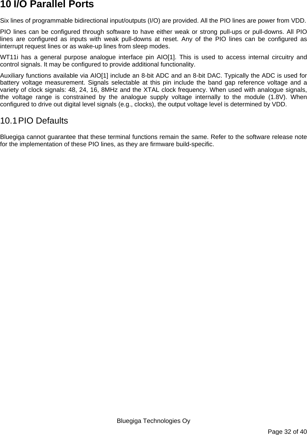   Bluegiga Technologies Oy Page 32 of 40 10 I/O Parallel Ports Six lines of programmable bidirectional input/outputs (I/O) are provided. All the PIO lines are power from VDD. PIO lines can be configured through software to have either weak or strong pull-ups or pull-downs. All PIO lines are configured as inputs with weak pull-downs at reset. Any of the PIO lines can be configured as interrupt request lines or as wake-up lines from sleep modes. WT11i has a general purpose analogue interface pin AIO[1]. This is used to access internal circuitry and control signals. It may be configured to provide additional functionality. Auxiliary functions available via AIO[1] include an 8-bit ADC and an 8-bit DAC. Typically the ADC is used for battery voltage measurement. Signals selectable at this pin include the band gap reference voltage and a variety of clock signals: 48, 24, 16, 8MHz and the XTAL clock frequency. When used with analogue signals, the voltage range is constrained by the analogue supply voltage internally to the module (1.8V). When configured to drive out digital level signals (e.g., clocks), the output voltage level is determined by VDD. 10.1 PIO  Defaults Bluegiga cannot guarantee that these terminal functions remain the same. Refer to the software release note for the implementation of these PIO lines, as they are firmware build-specific. 