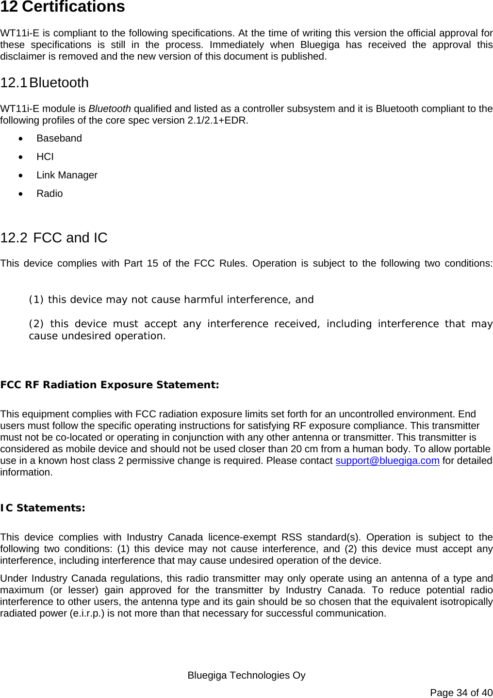   Bluegiga Technologies Oy Page 34 of 40 12 Certifications WT11i-E is compliant to the following specifications. At the time of writing this version the official approval for these specifications is still in the process. Immediately when Bluegiga has received the approval this disclaimer is removed and the new version of this document is published.  12.1 Bluetooth WT11i-E module is Bluetooth qualified and listed as a controller subsystem and it is Bluetooth compliant to the following profiles of the core spec version 2.1/2.1+EDR.    Baseband  HCI  Link Manager  Radio  12.2  FCC and IC This device complies with Part 15 of the FCC Rules. Operation is subject to the following two conditions:  (1) this device may not cause harmful interference, and  (2) this device must accept any interference received, including interference that may cause undesired operation.  FCC RF Radiation Exposure Statement:  This equipment complies with FCC radiation exposure limits set forth for an uncontrolled environment. End users must follow the specific operating instructions for satisfying RF exposure compliance. This transmitter must not be co-located or operating in conjunction with any other antenna or transmitter. This transmitter is considered as mobile device and should not be used closer than 20 cm from a human body. To allow portable use in a known host class 2 permissive change is required. Please contact support@bluegiga.com for detailed information.    IC Statements:  This device complies with Industry Canada licence-exempt RSS standard(s). Operation is subject to the following two conditions: (1) this device may not cause interference, and (2) this device must accept any interference, including interference that may cause undesired operation of the device. Under Industry Canada regulations, this radio transmitter may only operate using an antenna of a type and maximum (or lesser) gain approved for the transmitter by Industry Canada. To reduce potential radio interference to other users, the antenna type and its gain should be so chosen that the equivalent isotropically radiated power (e.i.r.p.) is not more than that necessary for successful communication.   