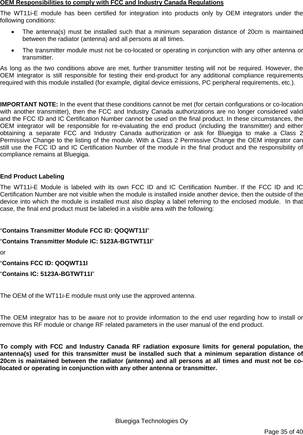   Bluegiga Technologies Oy Page 35 of 40 OEM Responsibilities to comply with FCC and Industry Canada Regulations The WT11i-E module has been certified for integration into products only by OEM integrators under the following conditions:    The antenna(s) must be installed such that a minimum separation distance of 20cm is maintained between the radiator (antenna) and all persons at all times.   The transmitter module must not be co-located or operating in conjunction with any other antenna or transmitter.  As long as the two conditions above are met, further transmitter testing will not be required. However, the OEM integrator is still responsible for testing their end-product for any additional compliance requirements required with this module installed (for example, digital device emissions, PC peripheral requirements, etc.).  IMPORTANT NOTE: In the event that these conditions cannot be met (for certain configurations or co-location with another transmitter), then the FCC and Industry Canada authorizations are no longer considered valid and the FCC ID and IC Certification Number cannot be used on the final product. In these circumstances, the OEM integrator will be responsible for re-evaluating the end product (including the transmitter) and either obtaining a separate FCC and Industry Canada authorization or ask for Bluegiga to make a Class 2 Permissive Change to the listing of the module. With a Class 2 Permissive Change the OEM integrator can still use the FCC ID and IC Certification Number of the module in the final product and the responsibility of compliance remains at Bluegiga.    End Product Labeling The WT11i-E Module is labeled with its own FCC ID and IC Certification Number. If the FCC ID and IC Certification Number are not visible when the module is installed inside another device, then the outside of the device into which the module is installed must also display a label referring to the enclosed module.  In that case, the final end product must be labeled in a visible area with the following:   “Contains Transmitter Module FCC ID: QOQWT11I” “Contains Transmitter Module IC: 5123A-BGTWT11I” or  “Contains FCC ID: QOQWT11I “Contains IC: 5123A-BGTWT11I”   The OEM of the WT11i-E module must only use the approved antenna.  The OEM integrator has to be aware not to provide information to the end user regarding how to install or remove this RF module or change RF related parameters in the user manual of the end product.  To comply with FCC and Industry Canada RF radiation exposure limits for general population, the antenna(s) used for this transmitter must be installed such that a minimum separation distance of 20cm is maintained between the radiator (antenna) and all persons at all times and must not be co-located or operating in conjunction with any other antenna or transmitter. 