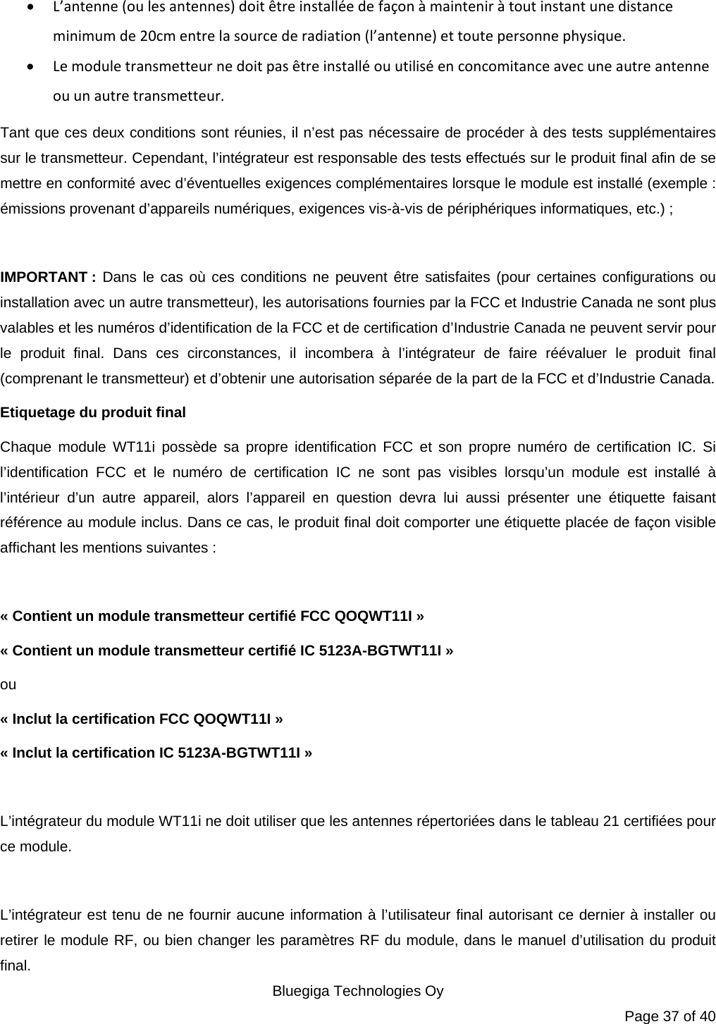   Bluegiga Technologies Oy Page 37 of 40  L’antenne (ou les antennes) doit être installée de façon à maintenir à tout instant une distance minimum de 20cm entre la source de radiation (l’antenne) et toute personne physique.  Le module transmetteur ne doit pas être installé ou utilisé en concomitance avec une autre antenne ou un autre transmetteur. Tant que ces deux conditions sont réunies, il n’est pas nécessaire de procéder à des tests supplémentaires sur le transmetteur. Cependant, l’intégrateur est responsable des tests effectués sur le produit final afin de se mettre en conformité avec d’éventuelles exigences complémentaires lorsque le module est installé (exemple : émissions provenant d’appareils numériques, exigences vis-à-vis de périphériques informatiques, etc.) ;  IMPORTANT : Dans le cas où ces conditions ne peuvent être satisfaites (pour certaines configurations ou installation avec un autre transmetteur), les autorisations fournies par la FCC et Industrie Canada ne sont plus valables et les numéros d’identification de la FCC et de certification d’Industrie Canada ne peuvent servir pour le produit final. Dans ces circonstances, il incombera à l’intégrateur de faire réévaluer le produit final (comprenant le transmetteur) et d’obtenir une autorisation séparée de la part de la FCC et d’Industrie Canada. Etiquetage du produit final Chaque module WT11i possède sa propre identification FCC et son propre numéro de certification IC. Si l’identification FCC et le numéro de certification IC ne sont pas visibles lorsqu’un module est installé à l’intérieur d’un autre appareil, alors l’appareil en question devra lui aussi présenter une étiquette faisant référence au module inclus. Dans ce cas, le produit final doit comporter une étiquette placée de façon visible affichant les mentions suivantes :  « Contient un module transmetteur certifié FCC QOQWT11I » « Contient un module transmetteur certifié IC 5123A-BGTWT11I » ou « Inclut la certification FCC QOQWT11I » « Inclut la certification IC 5123A-BGTWT11I »  L’intégrateur du module WT11i ne doit utiliser que les antennes répertoriées dans le tableau 21 certifiées pour ce module.  L’intégrateur est tenu de ne fournir aucune information à l’utilisateur final autorisant ce dernier à installer ou retirer le module RF, ou bien changer les paramètres RF du module, dans le manuel d’utilisation du produit final. 