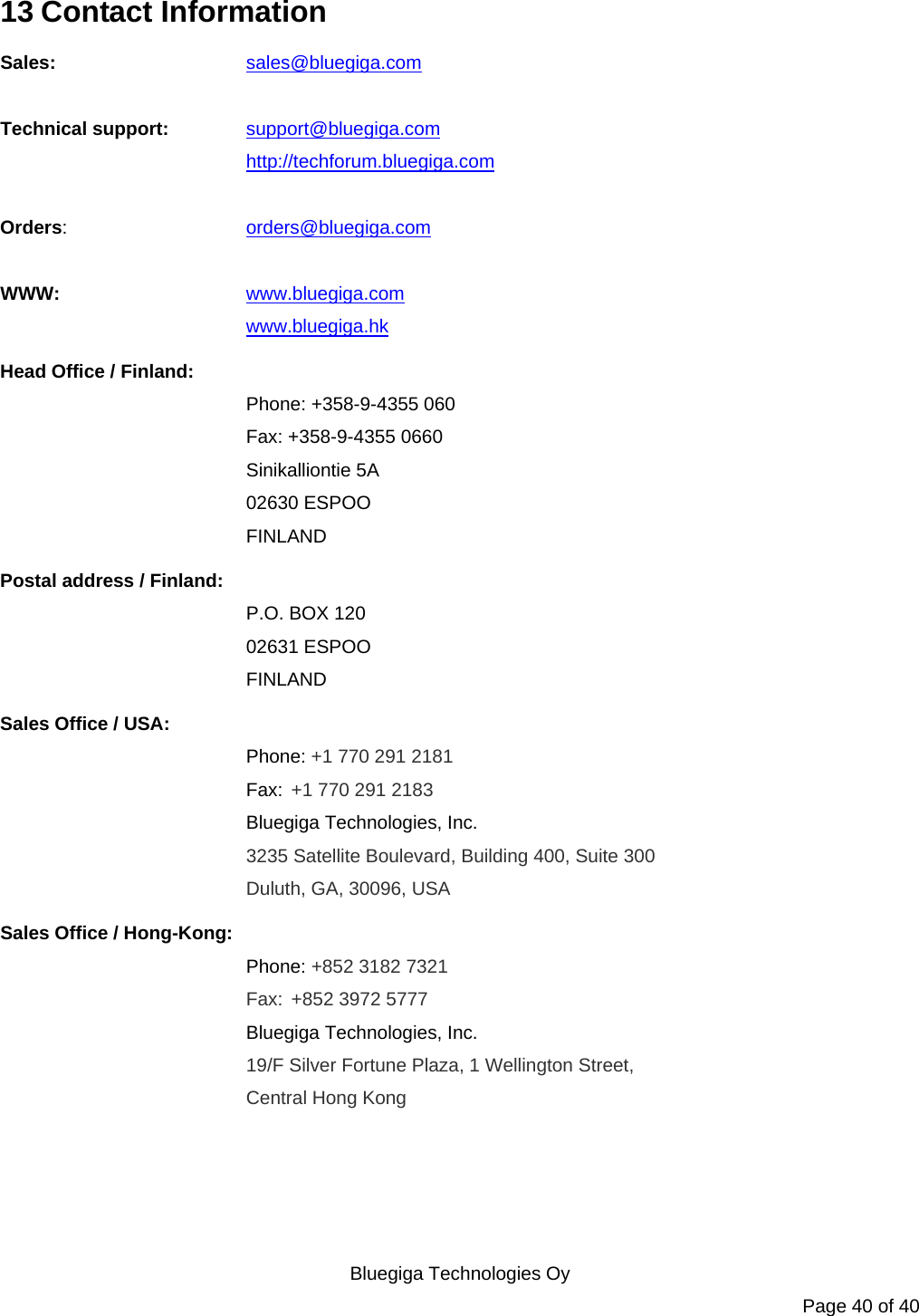   Bluegiga Technologies Oy Page 40 of 40 13 Contact Information Sales:   sales@bluegiga.com  Technical support: support@bluegiga.com http://techforum.bluegiga.com  Orders:   orders@bluegiga.com  WWW:   www.bluegiga.com   www.bluegiga.hk Head Office / Finland: Phone: +358-9-4355 060 Fax: +358-9-4355 0660 Sinikalliontie 5A 02630 ESPOO FINLAND Postal address / Finland: P.O. BOX 120 02631 ESPOO FINLAND Sales Office / USA: Phone: +1 770 291 2181  Fax: +1 770 291 2183 Bluegiga Technologies, Inc. 3235 Satellite Boulevard, Building 400, Suite 300 Duluth, GA, 30096, USA Sales Office / Hong-Kong: Phone: +852 3182 7321  Fax: +852 3972 5777 Bluegiga Technologies, Inc. 19/F Silver Fortune Plaza, 1 Wellington Street,  Central Hong Kong     