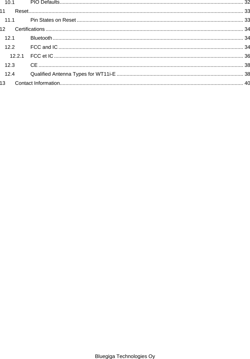   Bluegiga Technologies Oy 10.1 PIO Defaults ................................................................................................................................. 32 11 Reset ....................................................................................................................................................... 33 11.1 Pin States on Reset ..................................................................................................................... 33 12 Certifications ........................................................................................................................................... 34 12.1 Bluetooth ...................................................................................................................................... 34 12.2 FCC and IC .................................................................................................................................. 34 12.2.1 FCC et IC ..................................................................................................................................... 36 12.3 CE ................................................................................................................................................ 38 12.4 Qualified Antenna Types for WT11i-E ......................................................................................... 38 13 Contact Information................................................................................................................................. 40 