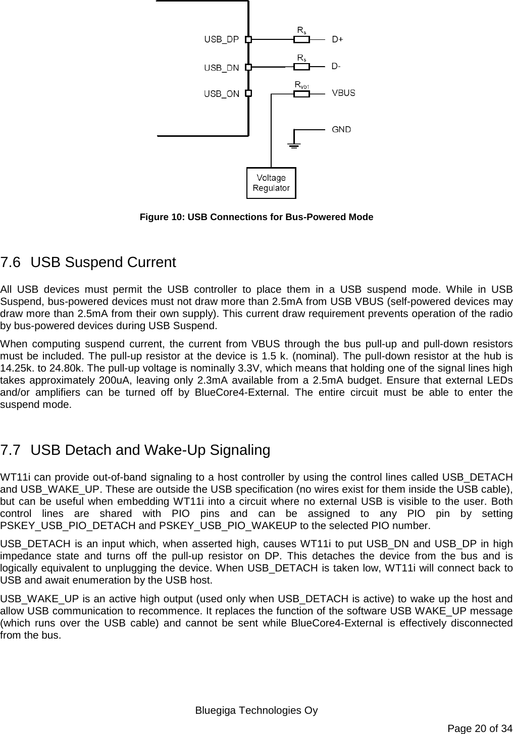   Bluegiga Technologies Oy Page 20 of 34  Figure 10: USB Connections for Bus-Powered Mode  7.6 USB Suspend Current All USB devices must permit the USB controller to place them in a USB suspend mode. While in USB Suspend, bus-powered devices must not draw more than 2.5mA from USB VBUS (self-powered devices may draw more than 2.5mA from their own supply). This current draw requirement prevents operation of the radio by bus-powered devices during USB Suspend. When computing suspend current, the current from VBUS through the bus pull-up and pull-down resistors must be included. The pull-up resistor at the device is 1.5 k. (nominal). The pull-down resistor at the hub is 14.25k. to 24.80k. The pull-up voltage is nominally 3.3V, which means that holding one of the signal lines high takes approximately 200uA, leaving only 2.3mA available from a 2.5mA budget. Ensure that external LEDs and/or amplifiers can be turned off by BlueCore4-External. The entire circuit must be able to enter the suspend mode.  7.7 USB Detach and Wake-Up Signaling WT11i can provide out-of-band signaling to a host controller by using the control lines called USB_DETACH and USB_WAKE_UP. These are outside the USB specification (no wires exist for them inside the USB cable), but can be useful when embedding WT11i into a circuit where no external USB is visible to the user. Both control lines are shared with PIO pins and can be assigned to any PIO pin by setting PSKEY_USB_PIO_DETACH and PSKEY_USB_PIO_WAKEUP to the selected PIO number. USB_DETACH is an input which, when asserted high, causes WT11i to put USB_DN and USB_DP in high impedance state and turns off the pull-up resistor on DP. This detaches the device from the bus and is logically equivalent to unplugging the device. When USB_DETACH is taken low, WT11i will connect back to USB and await enumeration by the USB host. USB_WAKE_UP is an active high output (used only when USB_DETACH is active) to wake up the host and allow USB communication to recommence. It replaces the function of the software USB WAKE_UP message (which runs over the USB cable) and cannot be sent while BlueCore4-External is effectively disconnected from the bus. 