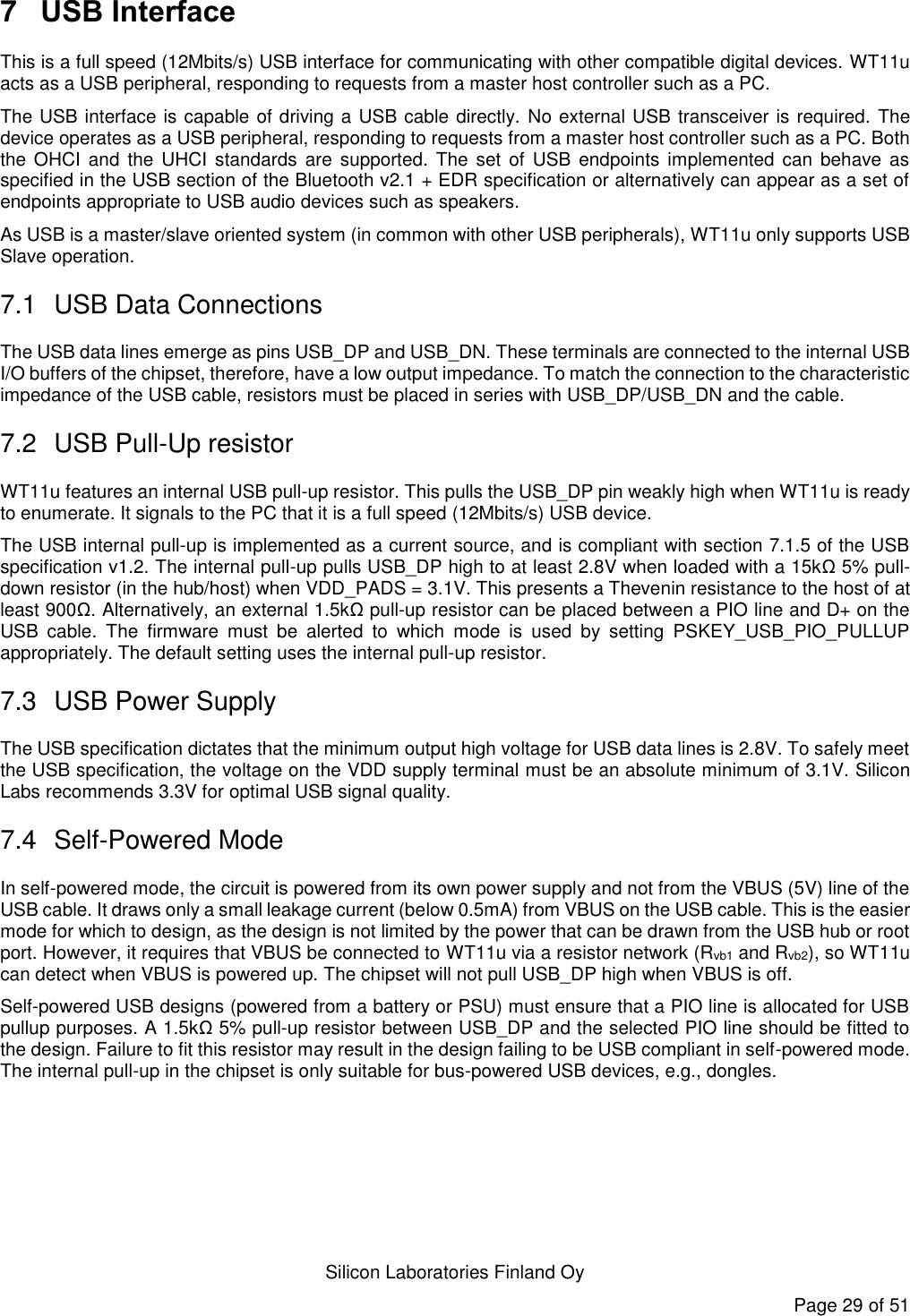   Silicon Laboratories Finland Oy Page 29 of 51 7  USB Interface This is a full speed (12Mbits/s) USB interface for communicating with other compatible digital devices. WT11u acts as a USB peripheral, responding to requests from a master host controller such as a PC.  The USB interface is capable of driving a USB cable directly. No external USB transceiver is required. The device operates as a USB peripheral, responding to requests from a master host controller such as a PC. Both the OHCI  and  the  UHCI  standards  are  supported.  The  set  of  USB  endpoints  implemented can  behave  as specified in the USB section of the Bluetooth v2.1 + EDR specification or alternatively can appear as a set of endpoints appropriate to USB audio devices such as speakers. As USB is a master/slave oriented system (in common with other USB peripherals), WT11u only supports USB Slave operation. 7.1  USB Data Connections The USB data lines emerge as pins USB_DP and USB_DN. These terminals are connected to the internal USB I/O buffers of the chipset, therefore, have a low output impedance. To match the connection to the characteristic impedance of the USB cable, resistors must be placed in series with USB_DP/USB_DN and the cable. 7.2  USB Pull-Up resistor WT11u features an internal USB pull-up resistor. This pulls the USB_DP pin weakly high when WT11u is ready to enumerate. It signals to the PC that it is a full speed (12Mbits/s) USB device.  The USB internal pull-up is implemented as a current source, and is compliant with section 7.1.5 of the USB specification v1.2. The internal pull-up pulls USB_DP high to at least 2.8V when loaded with a 15kΩ 5% pull-down resistor (in the hub/host) when VDD_PADS = 3.1V. This presents a Thevenin resistance to the host of at least 900Ω. Alternatively, an external 1.5kΩ pull-up resistor can be placed between a PIO line and D+ on the USB  cable.  The  firmware  must  be  alerted  to  which  mode  is  used  by  setting  PSKEY_USB_PIO_PULLUP appropriately. The default setting uses the internal pull-up resistor. 7.3  USB Power Supply The USB specification dictates that the minimum output high voltage for USB data lines is 2.8V. To safely meet the USB specification, the voltage on the VDD supply terminal must be an absolute minimum of 3.1V. Silicon Labs recommends 3.3V for optimal USB signal quality. 7.4  Self-Powered Mode In self-powered mode, the circuit is powered from its own power supply and not from the VBUS (5V) line of the USB cable. It draws only a small leakage current (below 0.5mA) from VBUS on the USB cable. This is the easier mode for which to design, as the design is not limited by the power that can be drawn from the USB hub or root port. However, it requires that VBUS be connected to WT11u via a resistor network (Rvb1 and Rvb2), so WT11u can detect when VBUS is powered up. The chipset will not pull USB_DP high when VBUS is off. Self-powered USB designs (powered from a battery or PSU) must ensure that a PIO line is allocated for USB pullup purposes. A 1.5kΩ 5% pull-up resistor between USB_DP and the selected PIO line should be fitted to the design. Failure to fit this resistor may result in the design failing to be USB compliant in self-powered mode. The internal pull-up in the chipset is only suitable for bus-powered USB devices, e.g., dongles. 