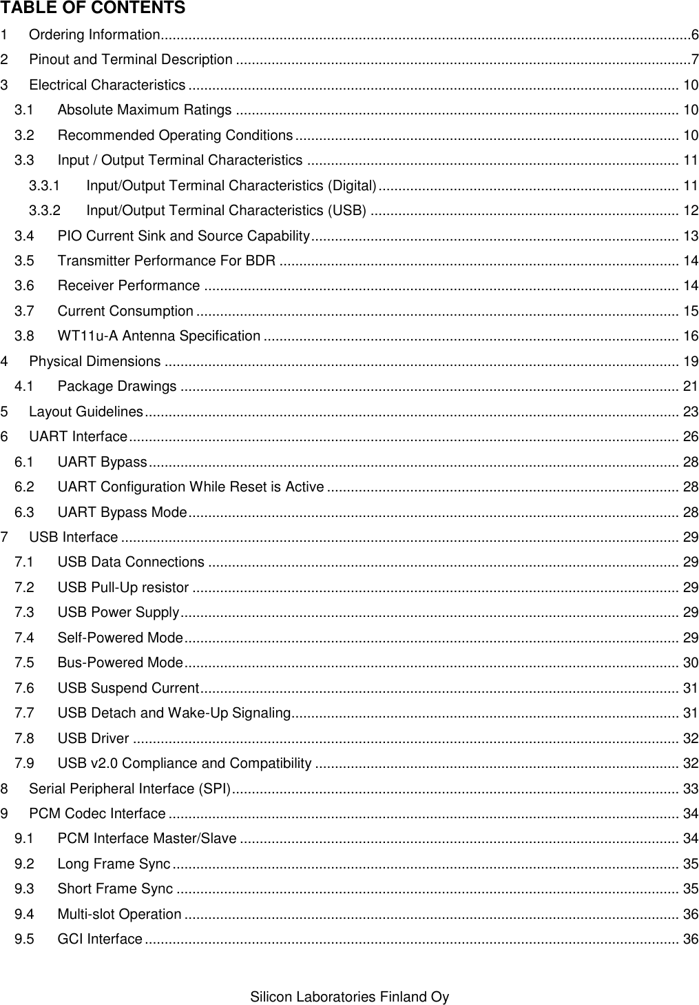    Silicon Laboratories Finland Oy TABLE OF CONTENTS 1 Ordering Information......................................................................................................................................6 2 Pinout and Terminal Description ...................................................................................................................7 3 Electrical Characteristics ............................................................................................................................ 10 3.1 Absolute Maximum Ratings ................................................................................................................ 10 3.2 Recommended Operating Conditions ................................................................................................. 10 3.3 Input / Output Terminal Characteristics .............................................................................................. 11 3.3.1 Input/Output Terminal Characteristics (Digital) ............................................................................ 11 3.3.2 Input/Output Terminal Characteristics (USB) .............................................................................. 12 3.4 PIO Current Sink and Source Capability ............................................................................................. 13 3.5 Transmitter Performance For BDR ..................................................................................................... 14 3.6 Receiver Performance ........................................................................................................................ 14 3.7 Current Consumption .......................................................................................................................... 15 3.8 WT11u-A Antenna Specification ......................................................................................................... 16 4 Physical Dimensions .................................................................................................................................. 19 4.1 Package Drawings .............................................................................................................................. 21 5 Layout Guidelines ....................................................................................................................................... 23 6 UART Interface ........................................................................................................................................... 26 6.1 UART Bypass ...................................................................................................................................... 28 6.2 UART Configuration While Reset is Active ......................................................................................... 28 6.3 UART Bypass Mode ............................................................................................................................ 28 7 USB Interface ............................................................................................................................................. 29 7.1 USB Data Connections ....................................................................................................................... 29 7.2 USB Pull-Up resistor ........................................................................................................................... 29 7.3 USB Power Supply .............................................................................................................................. 29 7.4 Self-Powered Mode ............................................................................................................................. 29 7.5 Bus-Powered Mode ............................................................................................................................. 30 7.6 USB Suspend Current ......................................................................................................................... 31 7.7 USB Detach and Wake-Up Signaling.................................................................................................. 31 7.8 USB Driver .......................................................................................................................................... 32 7.9 USB v2.0 Compliance and Compatibility ............................................................................................ 32 8 Serial Peripheral Interface (SPI) ................................................................................................................. 33 9 PCM Codec Interface ................................................................................................................................. 34 9.1 PCM Interface Master/Slave ............................................................................................................... 34 9.2 Long Frame Sync ................................................................................................................................ 35 9.3 Short Frame Sync ............................................................................................................................... 35 9.4 Multi-slot Operation ............................................................................................................................. 36 9.5 GCI Interface ....................................................................................................................................... 36 