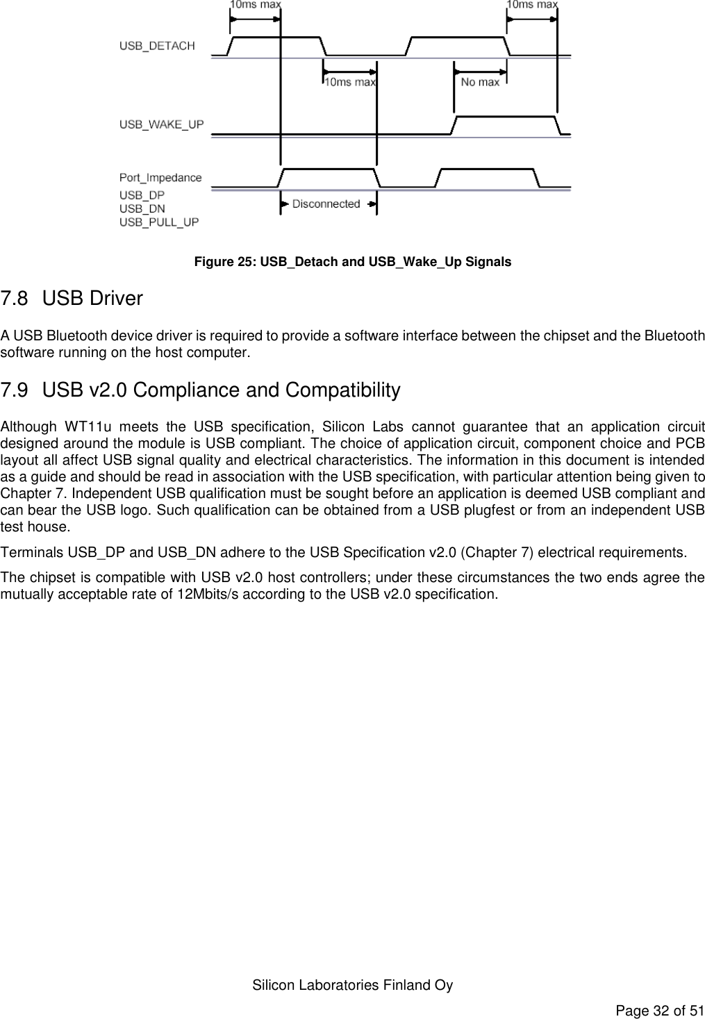   Silicon Laboratories Finland Oy Page 32 of 51  Figure 25: USB_Detach and USB_Wake_Up Signals 7.8  USB Driver A USB Bluetooth device driver is required to provide a software interface between the chipset and the Bluetooth software running on the host computer. 7.9  USB v2.0 Compliance and Compatibility Although  WT11u  meets  the  USB  specification,  Silicon  Labs  cannot  guarantee  that  an  application  circuit designed around the module is USB compliant. The choice of application circuit, component choice and PCB layout all affect USB signal quality and electrical characteristics. The information in this document is intended as a guide and should be read in association with the USB specification, with particular attention being given to Chapter 7. Independent USB qualification must be sought before an application is deemed USB compliant and can bear the USB logo. Such qualification can be obtained from a USB plugfest or from an independent USB test house. Terminals USB_DP and USB_DN adhere to the USB Specification v2.0 (Chapter 7) electrical requirements. The chipset is compatible with USB v2.0 host controllers; under these circumstances the two ends agree the mutually acceptable rate of 12Mbits/s according to the USB v2.0 specification.  