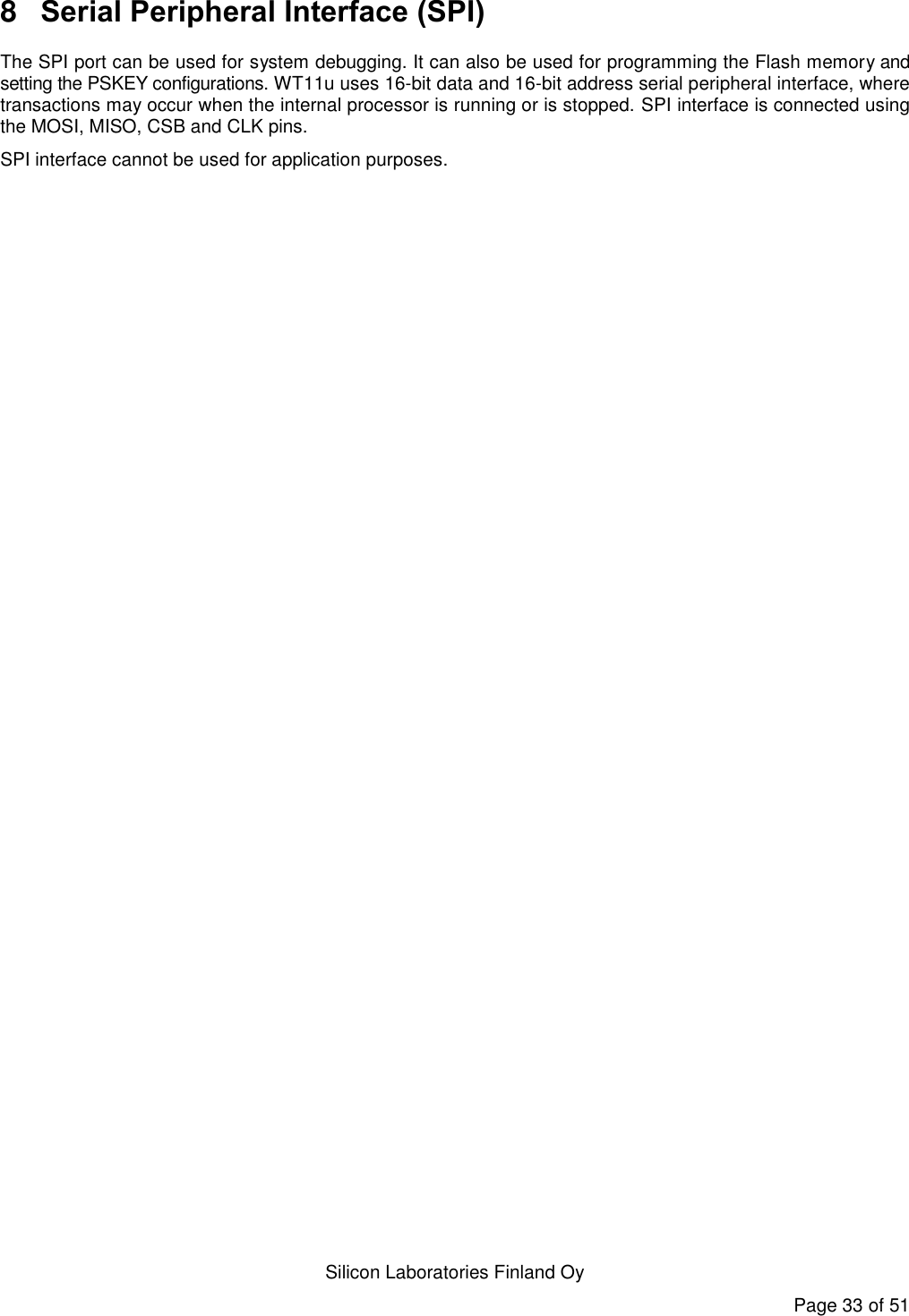   Silicon Laboratories Finland Oy Page 33 of 51 8  Serial Peripheral Interface (SPI) The SPI port can be used for system debugging. It can also be used for programming the Flash memory and setting the PSKEY configurations. WT11u uses 16-bit data and 16-bit address serial peripheral interface, where transactions may occur when the internal processor is running or is stopped. SPI interface is connected using the MOSI, MISO, CSB and CLK pins. SPI interface cannot be used for application purposes. 