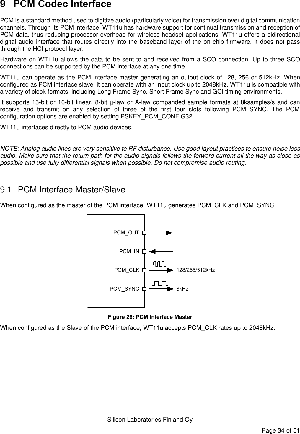   Silicon Laboratories Finland Oy Page 34 of 51 9  PCM Codec Interface PCM is a standard method used to digitize audio (particularly voice) for transmission over digital communication channels. Through its PCM interface, WT11u has hardware support for continual transmission and reception of PCM data, thus reducing processor overhead for wireless headset applications. WT11u offers a bidirectional digital audio interface that routes directly into the baseband layer of the on-chip firmware. It does not pass through the HCI protocol layer. Hardware on WT11u allows the data to be sent to and received from a SCO connection. Up to three SCO connections can be supported by the PCM interface at any one time. WT11u can operate as the PCM interface master generating an output clock of 128, 256 or 512kHz. When configured as PCM interface slave, it can operate with an input clock up to 2048kHz. WT11u is compatible with a variety of clock formats, including Long Frame Sync, Short Frame Sync and GCI timing environments. It supports 13-bit or 16-bit linear, 8-bit µ-law or A-law companded sample formats at 8ksamples/s and can receive  and  transmit  on  any  selection  of  three  of  the  first  four  slots  following  PCM_SYNC.  The  PCM configuration options are enabled by setting PSKEY_PCM_CONFIG32. WT11u interfaces directly to PCM audio devices.  NOTE: Analog audio lines are very sensitive to RF disturbance. Use good layout practices to ensure noise less audio. Make sure that the return path for the audio signals follows the forward current all the way as close as possible and use fully differential signals when possible. Do not compromise audio routing.  9.1  PCM Interface Master/Slave When configured as the master of the PCM interface, WT11u generates PCM_CLK and PCM_SYNC.  Figure 26: PCM Interface Master When configured as the Slave of the PCM interface, WT11u accepts PCM_CLK rates up to 2048kHz. 