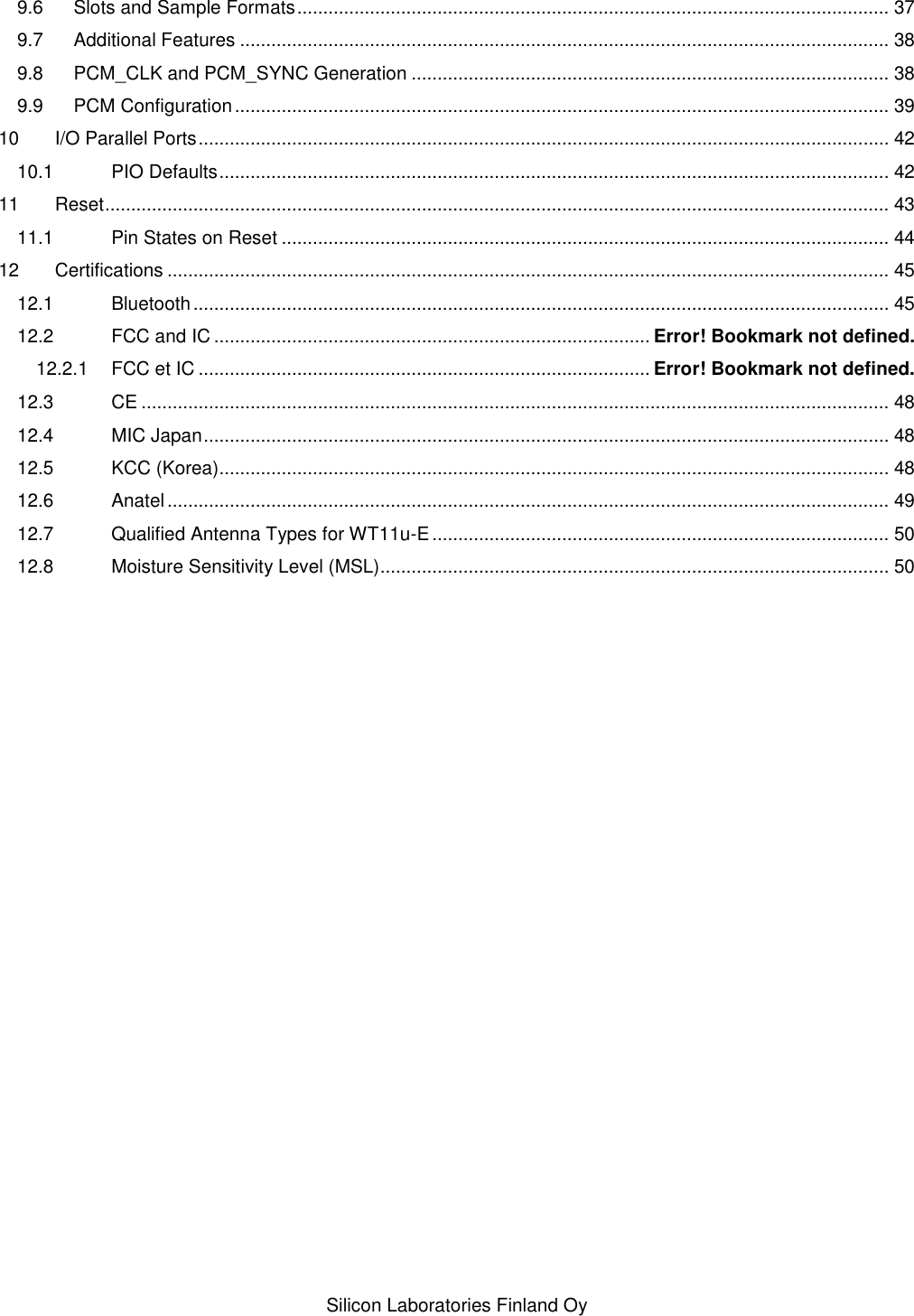    Silicon Laboratories Finland Oy 9.6 Slots and Sample Formats .................................................................................................................. 37 9.7 Additional Features ............................................................................................................................. 38 9.8 PCM_CLK and PCM_SYNC Generation ............................................................................................ 38 9.9 PCM Configuration .............................................................................................................................. 39 10 I/O Parallel Ports ..................................................................................................................................... 42 10.1 PIO Defaults ................................................................................................................................. 42 11 Reset ....................................................................................................................................................... 43 11.1 Pin States on Reset ..................................................................................................................... 44 12 Certifications ........................................................................................................................................... 45 12.1 Bluetooth ...................................................................................................................................... 45 12.2 FCC and IC .................................................................................... Error! Bookmark not defined. 12.2.1 FCC et IC ....................................................................................... Error! Bookmark not defined. 12.3 CE ................................................................................................................................................ 48 12.4 MIC Japan .................................................................................................................................... 48 12.5 KCC (Korea)................................................................................................................................. 48 12.6 Anatel ........................................................................................................................................... 49 12.7 Qualified Antenna Types for WT11u-E ........................................................................................ 50 12.8 Moisture Sensitivity Level (MSL).................................................................................................. 50 