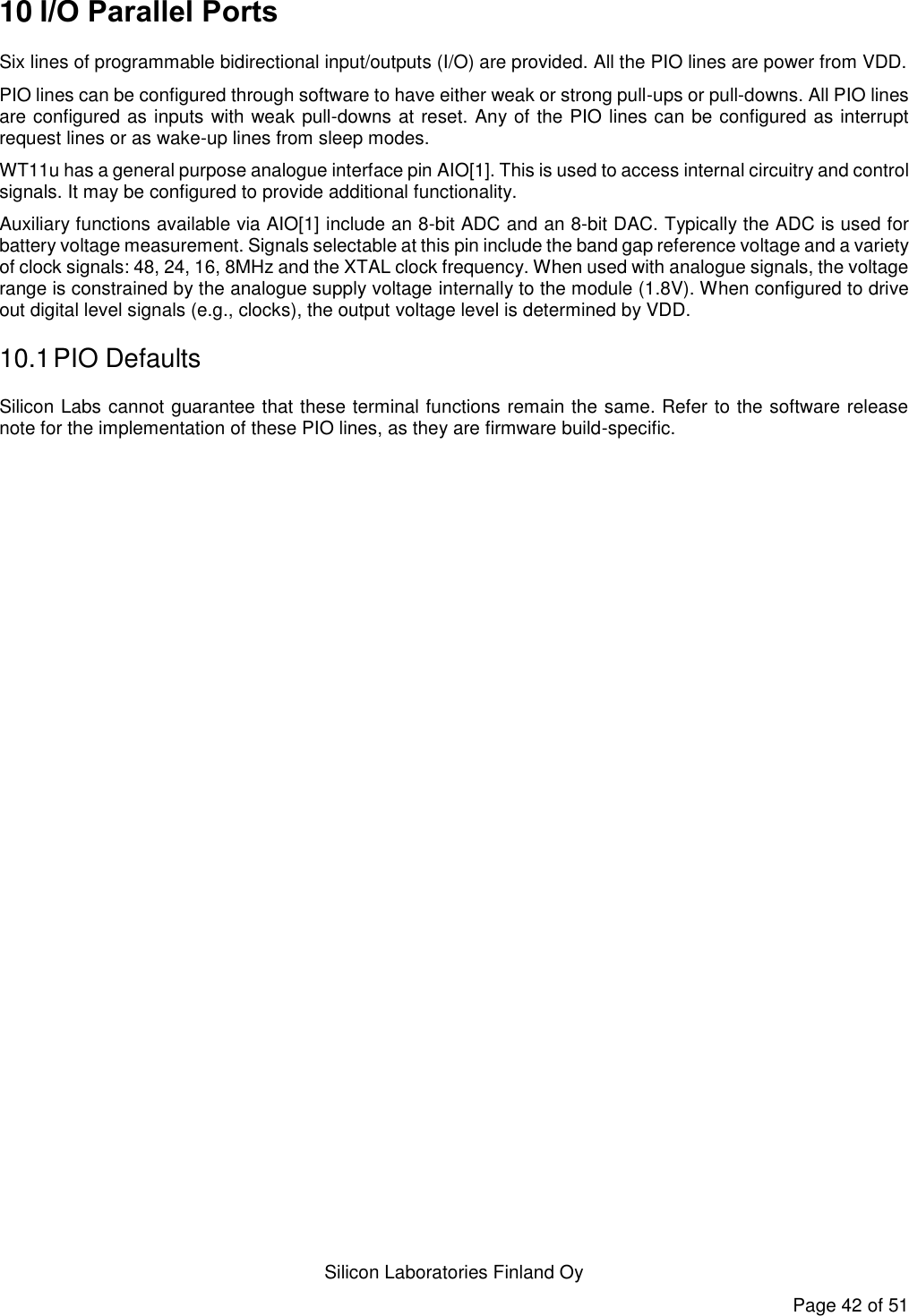   Silicon Laboratories Finland Oy Page 42 of 51 10 I/O Parallel Ports Six lines of programmable bidirectional input/outputs (I/O) are provided. All the PIO lines are power from VDD. PIO lines can be configured through software to have either weak or strong pull-ups or pull-downs. All PIO lines are configured as inputs with weak pull-downs at reset. Any of the PIO lines can be configured as interrupt request lines or as wake-up lines from sleep modes. WT11u has a general purpose analogue interface pin AIO[1]. This is used to access internal circuitry and control signals. It may be configured to provide additional functionality. Auxiliary functions available via AIO[1] include an 8-bit ADC and an 8-bit DAC. Typically the ADC is used for battery voltage measurement. Signals selectable at this pin include the band gap reference voltage and a variety of clock signals: 48, 24, 16, 8MHz and the XTAL clock frequency. When used with analogue signals, the voltage range is constrained by the analogue supply voltage internally to the module (1.8V). When configured to drive out digital level signals (e.g., clocks), the output voltage level is determined by VDD. 10.1 PIO Defaults Silicon Labs cannot guarantee that these terminal functions remain the same. Refer to the software release note for the implementation of these PIO lines, as they are firmware build-specific. 