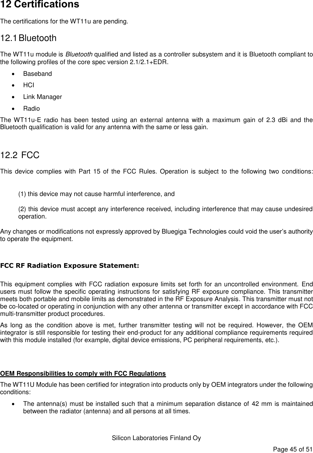   Silicon Laboratories Finland Oy Page 45 of 51 12 Certifications The certifications for the WT11u are pending. 12.1 Bluetooth The WT11u module is Bluetooth qualified and listed as a controller subsystem and it is Bluetooth compliant to the following profiles of the core spec version 2.1/2.1+EDR.     Baseband  HCI   Link Manager   Radio The WT11u-E  radio  has  been  tested  using  an  external  antenna  with  a  maximum  gain  of  2.3  dBi  and  the Bluetooth qualification is valid for any antenna with the same or less gain.  12.2  FCC This  device  complies  with  Part  15 of the  FCC Rules. Operation  is  subject  to the  following  two conditions:  (1) this device may not cause harmful interference, and  (2) this device must accept any interference received, including interference that may cause undesired operation. Any changes or modifications not expressly approved by Bluegiga Technologies could void the user’s authority to operate the equipment.  FCC RF Radiation Exposure Statement:  This equipment complies with FCC radiation exposure limits set forth for an uncontrolled environment.  End users must follow the specific operating instructions for satisfying RF exposure compliance. This transmitter meets both portable and mobile limits as demonstrated in the RF Exposure Analysis. This transmitter must not be co-located or operating in conjunction with any other antenna or transmitter except in accordance with FCC multi-transmitter product procedures.  As  long  as  the  condition  above  is  met,  further  transmitter  testing  will  not  be  required.  However,  the  OEM integrator is still responsible for testing their end-product for any additional compliance requirements required with this module installed (for example, digital device emissions, PC peripheral requirements, etc.).   OEM Responsibilities to comply with FCC Regulations The WT11U Module has been certified for integration into products only by OEM integrators under the following conditions:    The antenna(s) must be installed such that a minimum separation distance of 42 mm is maintained between the radiator (antenna) and all persons at all times. 