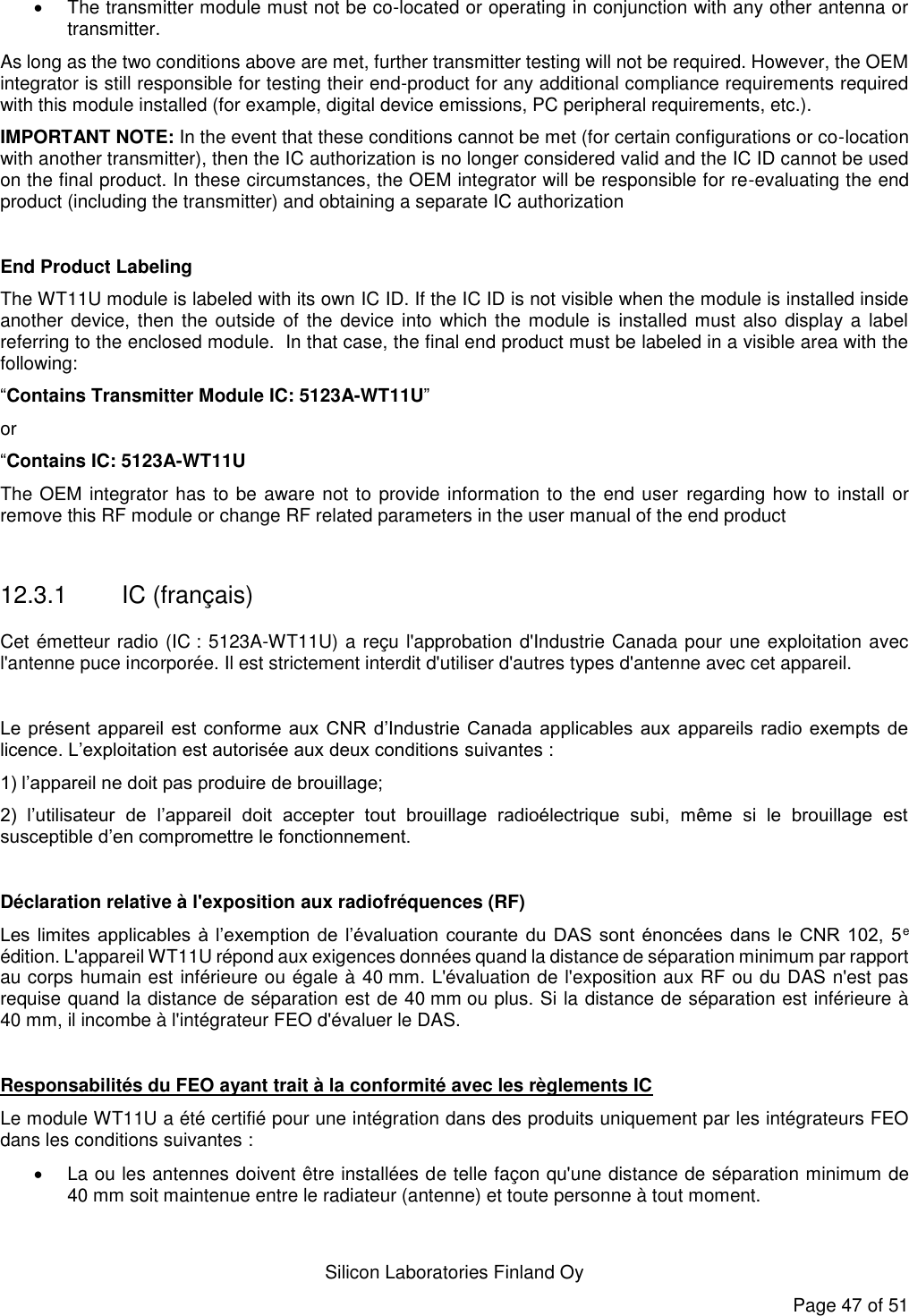   Silicon Laboratories Finland Oy Page 47 of 51   The transmitter module must not be co-located or operating in conjunction with any other antenna or transmitter.  As long as the two conditions above are met, further transmitter testing will not be required. However, the OEM integrator is still responsible for testing their end-product for any additional compliance requirements required with this module installed (for example, digital device emissions, PC peripheral requirements, etc.).  IMPORTANT NOTE: In the event that these conditions cannot be met (for certain configurations or co-location with another transmitter), then the IC authorization is no longer considered valid and the IC ID cannot be used on the final product. In these circumstances, the OEM integrator will be responsible for re-evaluating the end product (including the transmitter) and obtaining a separate IC authorization  End Product Labeling The WT11U module is labeled with its own IC ID. If the IC ID is not visible when the module is installed inside another device, then the outside  of the device  into  which  the module is  installed  must also  display a label referring to the enclosed module.  In that case, the final end product must be labeled in a visible area with the following:  “Contains Transmitter Module IC: 5123A-WT11U” or  “Contains IC: 5123A-WT11U The OEM integrator has to be aware not to provide information to the end user  regarding how to install or remove this RF module or change RF related parameters in the user manual of the end product  12.3.1 IC (français) Cet émetteur radio (IC : 5123A-WT11U) a reçu l&apos;approbation d&apos;Industrie Canada pour une exploitation avec l&apos;antenne puce incorporée. Il est strictement interdit d&apos;utiliser d&apos;autres types d&apos;antenne avec cet appareil.  Le présent  appareil  est  conforme  aux  CNR  d’Industrie Canada  applicables  aux  appareils  radio exempts de licence. L’exploitation est autorisée aux deux conditions suivantes : 1) l’appareil ne doit pas produire de brouillage; 2)  l’utilisateur  de  l’appareil  doit  accepter  tout  brouillage  radioélectrique  subi,  même  si  le  brouillage  est susceptible d’en compromettre le fonctionnement.  Déclaration relative à l&apos;exposition aux radiofréquences (RF) Les  limites applicables  à  l’exemption de  l’évaluation  courante  du  DAS  sont énoncées dans  le CNR  102,  5e édition. L&apos;appareil WT11U répond aux exigences données quand la distance de séparation minimum par rapport au corps humain est inférieure ou égale à 40 mm. L&apos;évaluation de l&apos;exposition aux RF ou du DAS n&apos;est pas requise quand la distance de séparation est de 40 mm ou plus. Si la distance de séparation est inférieure à 40 mm, il incombe à l&apos;intégrateur FEO d&apos;évaluer le DAS.      Responsabilités du FEO ayant trait à la conformité avec les règlements IC Le module WT11U a été certifié pour une intégration dans des produits uniquement par les intégrateurs FEO dans les conditions suivantes :    La ou les antennes doivent être installées de telle façon qu&apos;une distance de séparation minimum de 40 mm soit maintenue entre le radiateur (antenne) et toute personne à tout moment. 