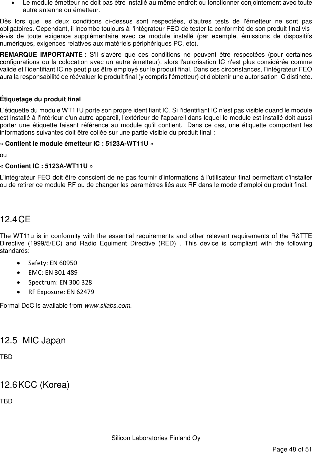   Silicon Laboratories Finland Oy Page 48 of 51   Le module émetteur ne doit pas être installé au même endroit ou fonctionner conjointement avec toute autre antenne ou émetteur.  Dès  lors  que  les  deux  conditions  ci-dessus  sont  respectées,  d&apos;autres  tests  de  l&apos;émetteur  ne  sont  pas  obligatoires. Cependant, il incombe toujours à l&apos;intégrateur FEO de tester la conformité de son produit final vis-à-vis  de  toute  exigence  supplémentaire  avec  ce  module  installé  (par  exemple,  émissions  de  dispositifs numériques, exigences relatives aux matériels périphériques PC, etc).  REMARQUE  IMPORTANTE :  S&apos;il  s&apos;avère  que  ces  conditions  ne  peuvent  être  respectées  (pour  certaines configurations ou la colocation avec un autre émetteur), alors l&apos;autorisation IC n&apos;est plus considérée comme valide et l&apos;identifiant IC ne peut plus être employé sur le produit final. Dans ces circonstances, l&apos;intégrateur FEO aura la responsabilité de réévaluer le produit final (y compris l&apos;émetteur) et d&apos;obtenir une autorisation IC distincte.  Étiquetage du produit final L&apos;étiquette du module WT11U porte son propre identifiant IC. Si l&apos;identifiant IC n&apos;est pas visible quand le module est installé à l&apos;intérieur d&apos;un autre appareil, l&apos;extérieur de l&apos;appareil dans lequel le module est installé doit aussi porter une  étiquette faisant  référence au module qu&apos;il contient.   Dans ce cas, une étiquette comportant les informations suivantes doit être collée sur une partie visible du produit final :  « Contient le module émetteur IC : 5123A-WT11U » ou  « Contient IC : 5123A-WT11U » L&apos;intégrateur FEO doit être conscient de ne pas fournir d&apos;informations à l&apos;utilisateur final permettant d&apos;installer ou de retirer ce module RF ou de changer les paramètres liés aux RF dans le mode d&apos;emploi du produit final.  12.4 CE The WT11u is in conformity with the essential requirements and other relevant requirements of the R&amp;TTE Directive  (1999/5/EC)  and  Radio  Equiment  Directive  (RED)  .  This  device  is  compliant  with  the  following standards:  Safety: EN 60950  EMC: EN 301 489  Spectrum: EN 300 328  RF Exposure: EN 62479 Formal DoC is available from www.silabs.com.  12.5  MIC Japan TBD  12.6 KCC (Korea) TBD   