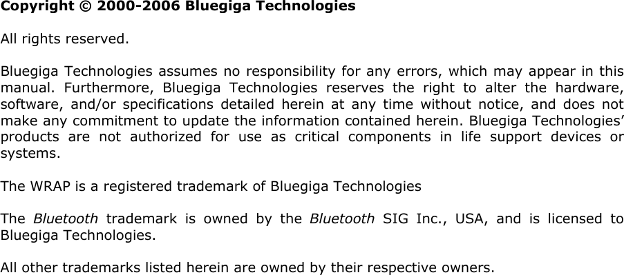                  Copyright © 2000-2006 Bluegiga Technologies All rights reserved.  Bluegiga Technologies assumes no responsibility for any errors, which may appear in this manual. Furthermore, Bluegiga Technologies reserves the right to alter the hardware, software, and/or specifications detailed herein at any time without notice, and does not make any commitment to update the information contained herein. Bluegiga Technologies’ products are not authorized for use as critical components in life support devices or systems. The WRAP is a registered trademark of Bluegiga Technologies The  Bluetooth trademark is owned by the Bluetooth SIG Inc., USA, and is licensed to Bluegiga Technologies. All other trademarks listed herein are owned by their respective owners.    