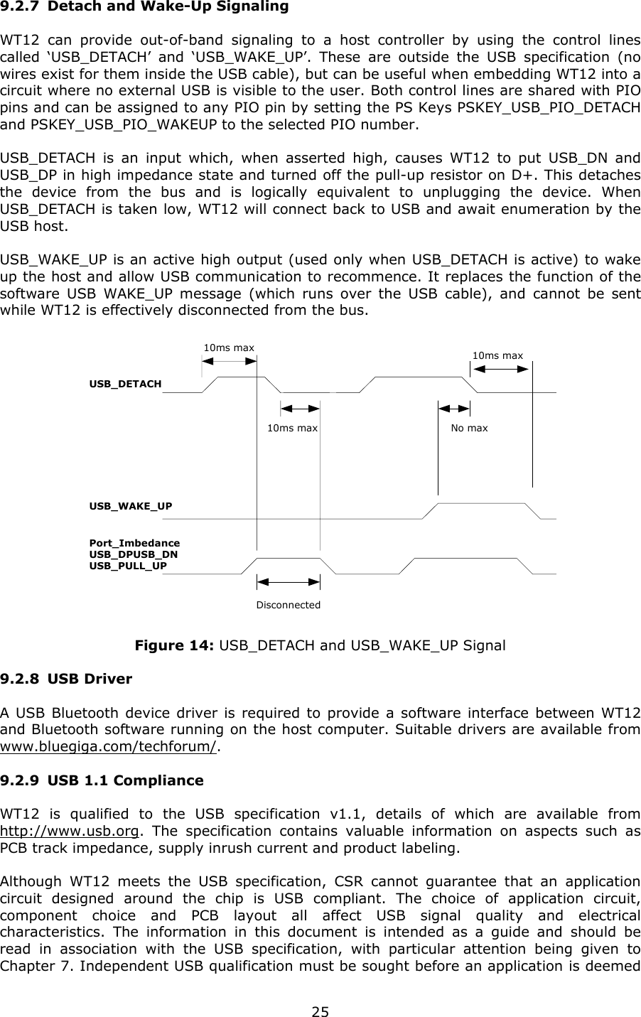   259.2.7 Detach and Wake-Up Signaling WT12 can provide out-of-band signaling to a host controller by using the control lines called ‘USB_DETACH’ and ‘USB_WAKE_UP’. These are outside the USB specification (no wires exist for them inside the USB cable), but can be useful when embedding WT12 into a circuit where no external USB is visible to the user. Both control lines are shared with PIO pins and can be assigned to any PIO pin by setting the PS Keys PSKEY_USB_PIO_DETACH and PSKEY_USB_PIO_WAKEUP to the selected PIO number. USB_DETACH is an input which, when asserted high, causes WT12 to put USB_DN and USB_DP in high impedance state and turned off the pull-up resistor on D+. This detaches the device from the bus and is logically equivalent to unplugging the device. When USB_DETACH is taken low, WT12 will connect back to USB and await enumeration by the USB host. USB_WAKE_UP is an active high output (used only when USB_DETACH is active) to wake up the host and allow USB communication to recommence. It replaces the function of the software USB WAKE_UP message (which runs over the USB cable), and cannot be sent while WT12 is effectively disconnected from the bus. USB_WAKE_UPUSB_DETACHPort_ImbedanceUSB_DPUSB_DNUSB_PULL_UP10ms max10ms max 10ms maxNo maxDisconnected Figure 14: USB_DETACH and USB_WAKE_UP Signal 9.2.8 USB Driver A USB Bluetooth device driver is required to provide a software interface between WT12 and Bluetooth software running on the host computer. Suitable drivers are available from www.bluegiga.com/techforum/. 9.2.9 USB 1.1 Compliance WT12 is qualified to the USB specification v1.1, details of which are available from http://www.usb.org. The specification contains valuable information on aspects such as PCB track impedance, supply inrush current and product labeling. Although WT12 meets the USB specification, CSR cannot guarantee that an application circuit designed around the chip is USB compliant. The choice of application circuit, component choice and PCB layout all affect USB signal quality and electrical characteristics. The information in this document is intended as a guide and should be read in association with the USB specification, with particular attention being given to Chapter 7. Independent USB qualification must be sought before an application is deemed 