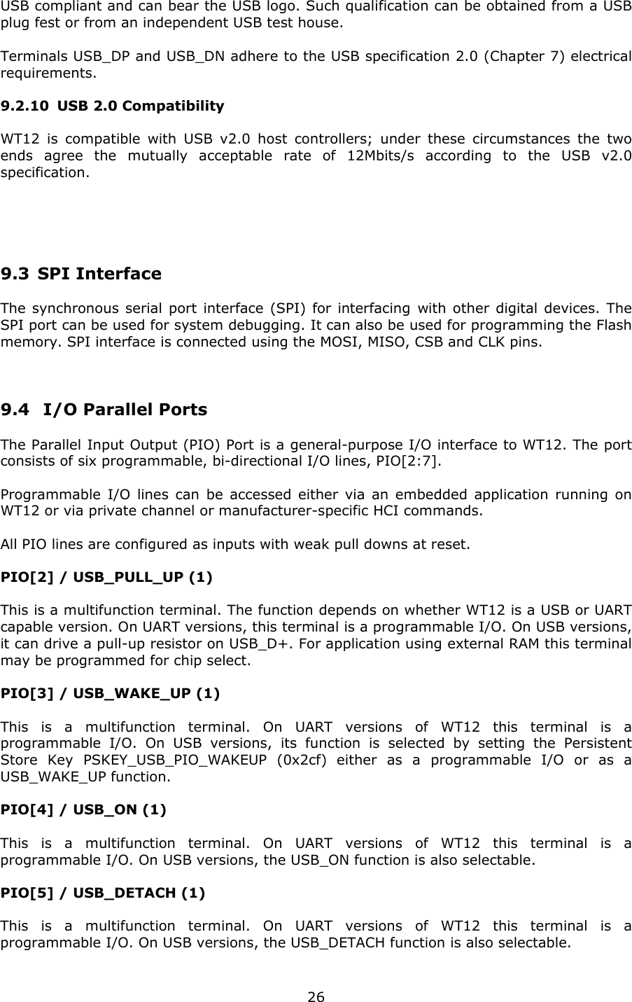   26USB compliant and can bear the USB logo. Such qualification can be obtained from a USB plug fest or from an independent USB test house. Terminals USB_DP and USB_DN adhere to the USB specification 2.0 (Chapter 7) electrical requirements. 9.2.10 USB 2.0 Compatibility WT12 is compatible with USB v2.0 host controllers; under these circumstances the two ends agree the mutually acceptable rate of 12Mbits/s according to the USB v2.0 specification.   9.3 SPI Interface The synchronous serial port interface (SPI) for interfacing with other digital devices. The SPI port can be used for system debugging. It can also be used for programming the Flash memory. SPI interface is connected using the MOSI, MISO, CSB and CLK pins.  9.4  I/O Parallel Ports The Parallel Input Output (PIO) Port is a general-purpose I/O interface to WT12. The port consists of six programmable, bi-directional I/O lines, PIO[2:7].  Programmable I/O lines can be accessed either via an embedded application running on WT12 or via private channel or manufacturer-specific HCI commands.  All PIO lines are configured as inputs with weak pull downs at reset. PIO[2] / USB_PULL_UP (1)  This is a multifunction terminal. The function depends on whether WT12 is a USB or UART capable version. On UART versions, this terminal is a programmable I/O. On USB versions, it can drive a pull-up resistor on USB_D+. For application using external RAM this terminal may be programmed for chip select.  PIO[3] / USB_WAKE_UP (1)  This is a multifunction terminal. On UART versions of WT12 this terminal is a programmable I/O. On USB versions, its function is selected by setting the Persistent Store Key PSKEY_USB_PIO_WAKEUP (0x2cf) either as a programmable I/O or as a USB_WAKE_UP function.  PIO[4] / USB_ON (1)  This is a multifunction terminal. On UART versions of WT12 this terminal is a programmable I/O. On USB versions, the USB_ON function is also selectable. PIO[5] / USB_DETACH (1)  This is a multifunction terminal. On UART versions of WT12 this terminal is a programmable I/O. On USB versions, the USB_DETACH function is also selectable. 