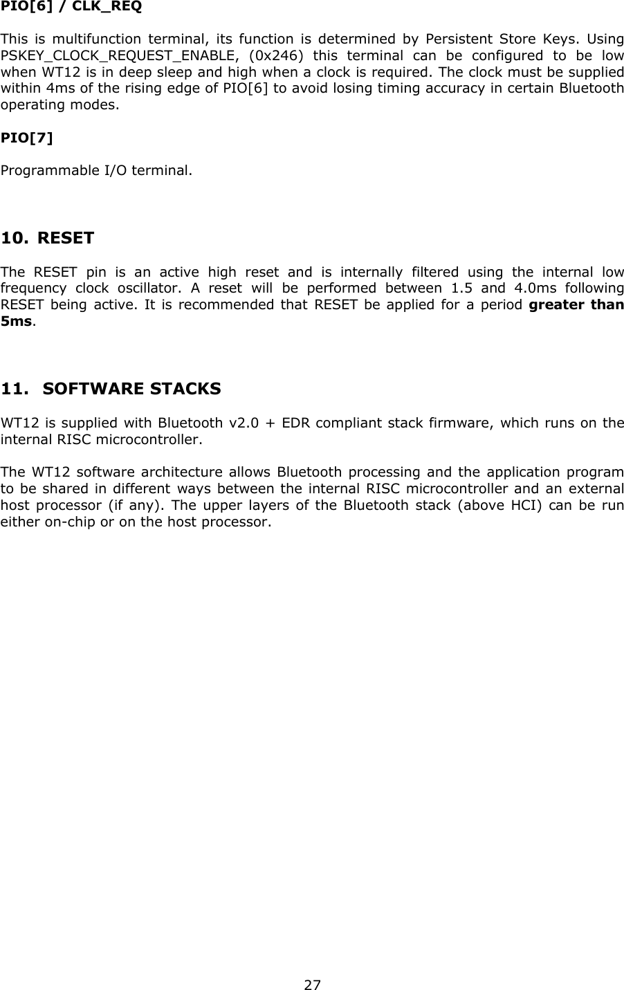   27PIO[6] / CLK_REQ  This is multifunction terminal, its function is determined by Persistent Store Keys. Using PSKEY_CLOCK_REQUEST_ENABLE, (0x246) this terminal can be configured to be low when WT12 is in deep sleep and high when a clock is required. The clock must be supplied within 4ms of the rising edge of PIO[6] to avoid losing timing accuracy in certain Bluetooth operating modes.  PIO[7]  Programmable I/O terminal.   10. RESET The RESET pin is an active high reset and is internally filtered using the internal low frequency clock oscillator. A reset will be performed between 1.5 and 4.0ms following RESET being active. It is recommended that RESET be applied for a period greater than 5ms.  11.  SOFTWARE STACKS WT12 is supplied with Bluetooth v2.0 + EDR compliant stack firmware, which runs on the internal RISC microcontroller. The WT12 software architecture allows Bluetooth processing and the application program to be shared in different ways between the internal RISC microcontroller and an external host processor (if any). The upper layers of the Bluetooth stack (above HCI) can be run either on-chip or on the host processor.             