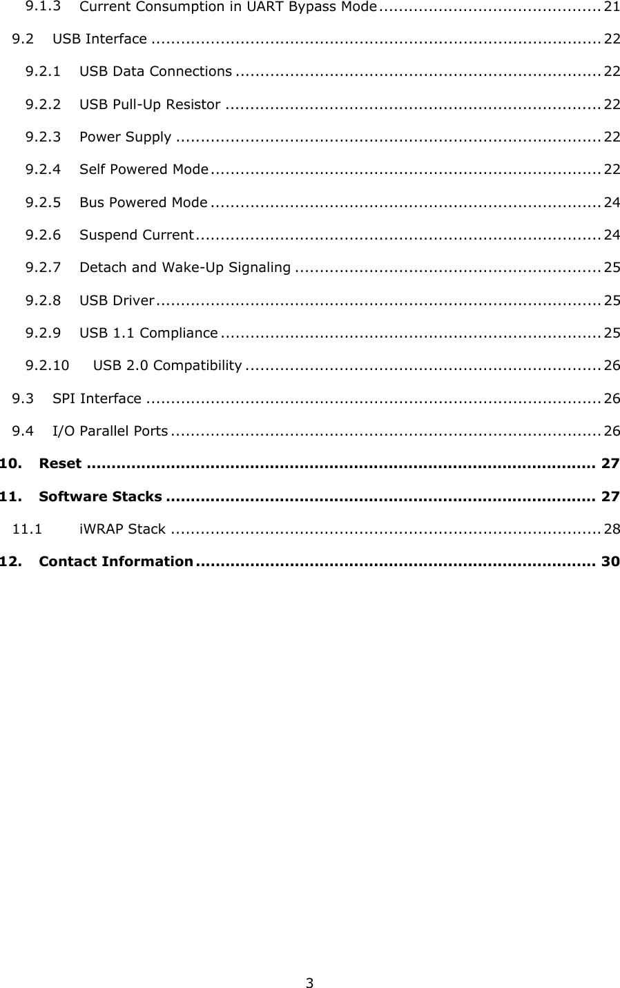   39.1.3 Current Consumption in UART Bypass Mode............................................. 21 9.2 USB Interface ........................................................................................... 22 9.2.1 USB Data Connections .......................................................................... 22 9.2.2 USB Pull-Up Resistor ............................................................................ 22 9.2.3 Power Supply ...................................................................................... 22 9.2.4 Self Powered Mode ............................................................................... 22 9.2.5 Bus Powered Mode ............................................................................... 24 9.2.6 Suspend Current.................................................................................. 24 9.2.7 Detach and Wake-Up Signaling .............................................................. 25 9.2.8 USB Driver.......................................................................................... 25 9.2.9 USB 1.1 Compliance ............................................................................. 25 9.2.10 USB 2.0 Compatibility ........................................................................ 26 9.3 SPI Interface ............................................................................................ 26 9.4 I/O Parallel Ports ....................................................................................... 26 10. Reset ....................................................................................................... 27 11. Software Stacks ....................................................................................... 27 11.1 iWRAP Stack ....................................................................................... 28 12. Contact Information ................................................................................. 30   