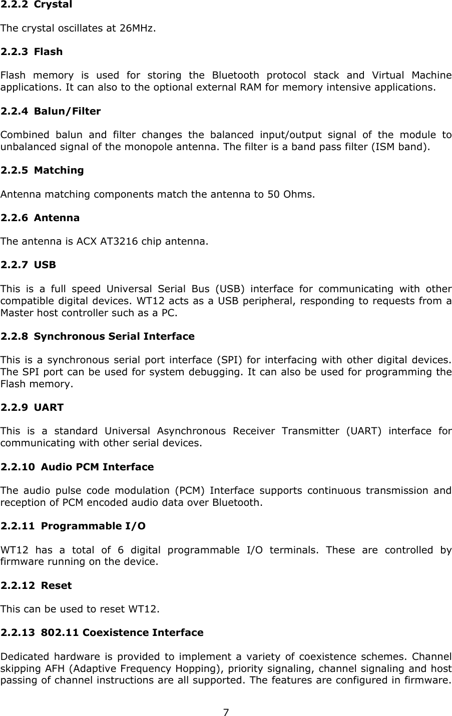   72.2.2 Crystal The crystal oscillates at 26MHz. 2.2.3 Flash Flash memory is used for storing the Bluetooth protocol stack and Virtual Machine applications. It can also to the optional external RAM for memory intensive applications. 2.2.4 Balun/Filter Combined balun and filter changes the balanced input/output signal of the module to unbalanced signal of the monopole antenna. The filter is a band pass filter (ISM band). 2.2.5 Matching Antenna matching components match the antenna to 50 Ohms. 2.2.6 Antenna The antenna is ACX AT3216 chip antenna. 2.2.7 USB This is a full speed Universal Serial Bus (USB) interface for communicating with other compatible digital devices. WT12 acts as a USB peripheral, responding to requests from a Master host controller such as a PC. 2.2.8 Synchronous Serial Interface This is a synchronous serial port interface (SPI) for interfacing with other digital devices. The SPI port can be used for system debugging. It can also be used for programming the Flash memory. 2.2.9 UART This is a standard Universal Asynchronous Receiver Transmitter (UART) interface for communicating with other serial devices. 2.2.10 Audio PCM Interface The audio pulse code modulation (PCM) Interface supports continuous transmission and reception of PCM encoded audio data over Bluetooth. 2.2.11 Programmable I/O WT12 has a total of 6 digital programmable I/O terminals. These are controlled by firmware running on the device. 2.2.12 Reset This can be used to reset WT12. 2.2.13 802.11 Coexistence Interface Dedicated hardware is provided to implement a variety of coexistence schemes. Channel skipping AFH (Adaptive Frequency Hopping), priority signaling, channel signaling and host passing of channel instructions are all supported. The features are configured in firmware. 