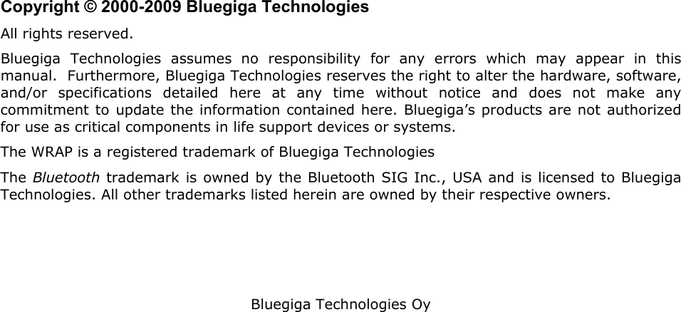   Bluegiga Technologies Oy                         Copyright © 2000-2009 Bluegiga Technologies All rights reserved.  Bluegiga Technologies assumes no responsibility for any errors which may appear in this manual.  Furthermore, Bluegiga Technologies reserves the right to alter the hardware, software, and/or specifications detailed here at any time without notice and does not make any commitment to update the information contained here. Bluegiga’s products are not authorized for use as critical components in life support devices or systems. The WRAP is a registered trademark of Bluegiga Technologies The Bluetooth trademark is owned by the Bluetooth SIG Inc., USA and is licensed to Bluegiga Technologies. All other trademarks listed herein are owned by their respective owners. 