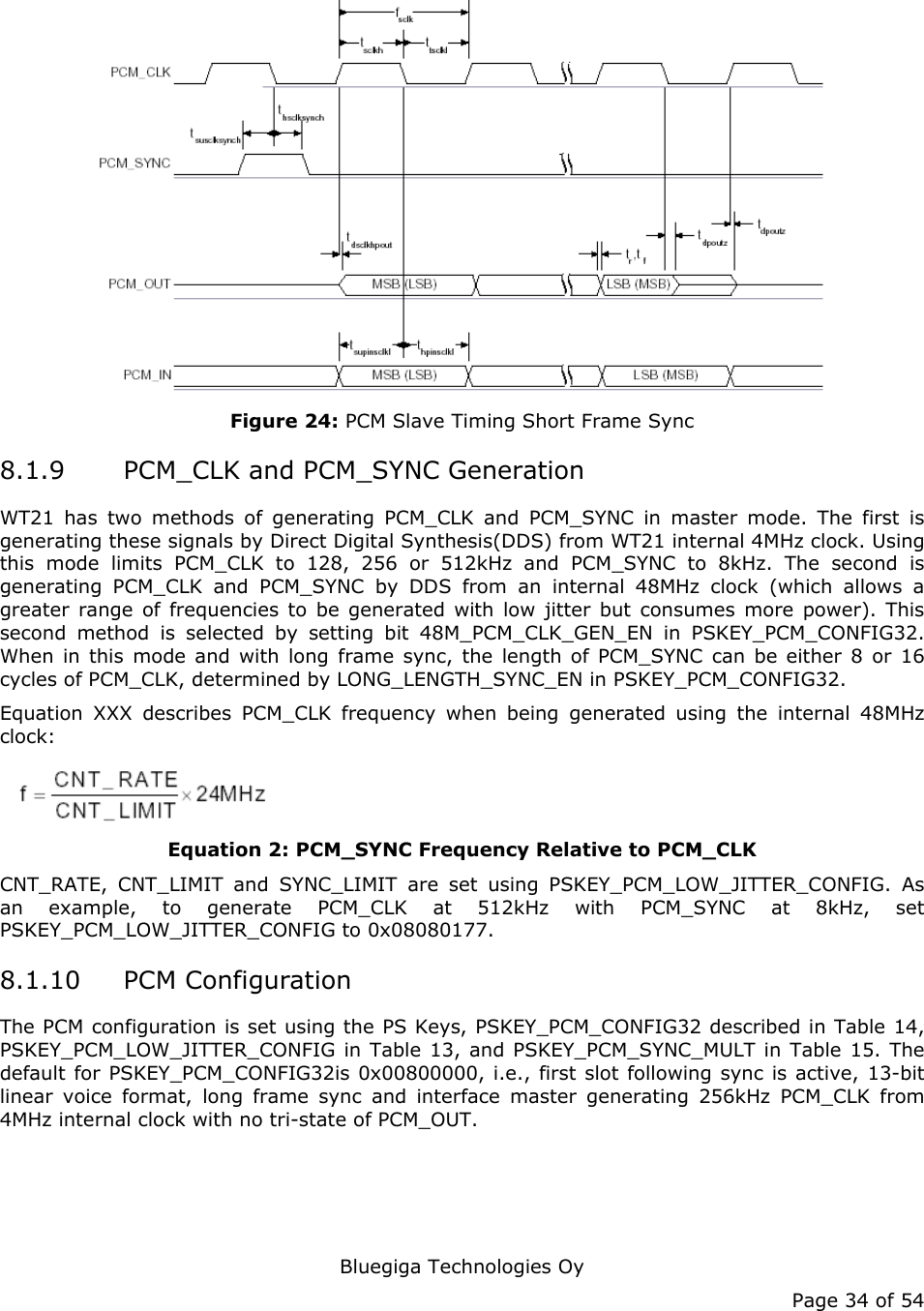   Bluegiga Technologies Oy Page 34 of 54  Figure 24: PCM Slave Timing Short Frame Sync 8.1.9 PCM_CLK and PCM_SYNC Generation WT21 has two methods of generating PCM_CLK and PCM_SYNC in master mode. The first is generating these signals by Direct Digital Synthesis(DDS) from WT21 internal 4MHz clock. Using this mode limits PCM_CLK to 128, 256 or 512kHz and PCM_SYNC to 8kHz. The second is generating PCM_CLK and PCM_SYNC by DDS from an internal 48MHz clock (which allows a greater range of frequencies to be generated with low jitter but consumes more power). This second method is selected by setting bit 48M_PCM_CLK_GEN_EN in PSKEY_PCM_CONFIG32. When in this mode and with long frame sync, the length of PCM_SYNC can be either 8 or 16 cycles of PCM_CLK, determined by LONG_LENGTH_SYNC_EN in PSKEY_PCM_CONFIG32. Equation XXX describes PCM_CLK frequency when being generated using the internal 48MHz clock:  Equation 2: PCM_SYNC Frequency Relative to PCM_CLK CNT_RATE, CNT_LIMIT and SYNC_LIMIT are set using PSKEY_PCM_LOW_JITTER_CONFIG. As an example, to generate PCM_CLK at 512kHz with PCM_SYNC at 8kHz, set PSKEY_PCM_LOW_JITTER_CONFIG to 0x08080177. 8.1.10 PCM Configuration The PCM configuration is set using the PS Keys, PSKEY_PCM_CONFIG32 described in Table 14, PSKEY_PCM_LOW_JITTER_CONFIG in Table 13, and PSKEY_PCM_SYNC_MULT in Table 15. The default for PSKEY_PCM_CONFIG32is 0x00800000, i.e., first slot following sync is active, 13-bit linear voice format, long frame sync and interface master generating 256kHz PCM_CLK from 4MHz internal clock with no tri-state of PCM_OUT. 
