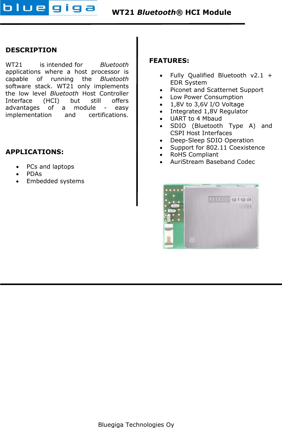   Bluegiga Technologies Oy        WT21 Bluetooth® HCI Module  DESCRIPTION WT21 is intended for Bluetooth applications where a host processor is capable of running the Bluetooth software stack. WT21 only implements the low level Bluetooth Host Controller Interface (HCI) but still offers advantages of a module - easy implementation and certifications.    APPLICATIONS: • PCs and laptops • PDAs  • Embedded systems    FEATURES: • Fully Qualified Bluetooth v2.1 + EDR System • Piconet and Scatternet Support • Low Power Consumption  • 1,8V to 3,6V I/O Voltage • Integrated 1,8V Regulator • UART to 4 Mbaud • SDIO (Bluetooth Type A) and CSPI Host Interfaces • Deep-Sleep SDIO Operation • Support for 802.11 Coexistence • RoHS Compliant • AuriStream Baseband Codec   