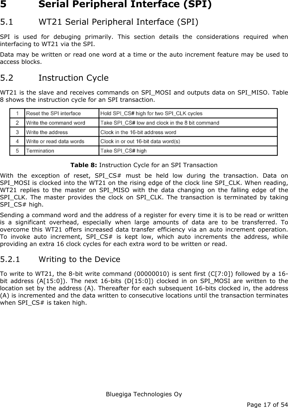  Bluegiga Technologies Oy Page 17 of 54 5 Serial Peripheral Interface (SPI) 5.1 WT21 Serial Peripheral Interface (SPI) SPI is used for debuging primarily. This section details the considerations required when interfacing to WT21 via the SPI. Data may be written or read one word at a time or the auto increment feature may be used to access blocks. 5.2 Instruction Cycle WT21 is the slave and receives commands on SPI_MOSI and outputs data on SPI_MISO. Table 8 shows the instruction cycle for an SPI transaction.  Table 8: Instruction Cycle for an SPI Transaction With the exception of reset, SPI_CS# must be held low during the transaction. Data on SPI_MOSI is clocked into the WT21 on the rising edge of the clock line SPI_CLK. When reading, WT21 replies to the master on SPI_MISO with the data changing on the falling edge of the SPI_CLK. The master provides the clock on SPI_CLK. The transaction is terminated by taking SPI_CS# high. Sending a command word and the address of a register for every time it is to be read or written is a significant overhead, especially when large amounts of data are to be transferred. To overcome this WT21 offers increased data transfer efficiency via an auto increment operation. To invoke auto increment, SPI_CS# is kept low, which auto increments the address, while providing an extra 16 clock cycles for each extra word to be written or read. 5.2.1 Writing to the Device To write to WT21, the 8-bit write command (00000010) is sent first (C[7:0]) followed by a 16-bit address (A[15:0]). The next 16-bits (D[15:0]) clocked in on SPI_MOSI are written to the location set by the address (A). Thereafter for each subsequent 16-bits clocked in, the address (A) is incremented and the data written to consecutive locations until the transaction terminates when SPI_CS# is taken high. 